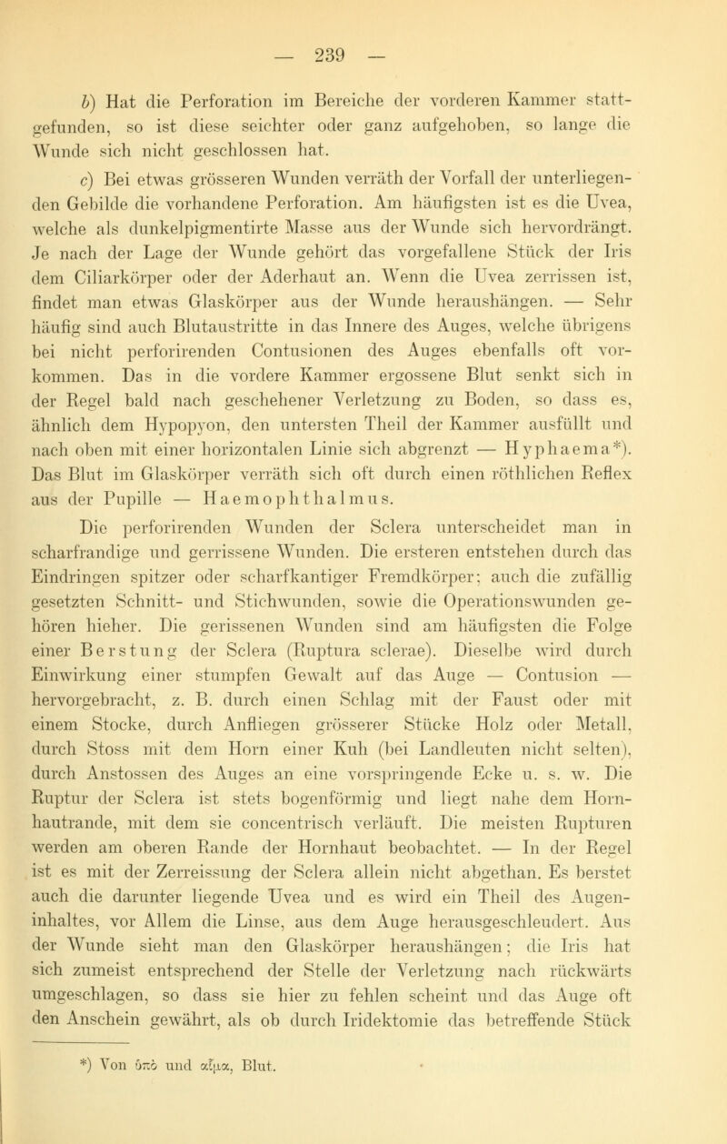 b) Hat die Perforation im Bereiche der vorderen Kammer statt- gefunden, so ist diese seichter oder ganz aufgehoben, so lange die Wunde sich nicht geschlossen hat. c) Bei etwas grösseren Wunden verräth der Vorfall der unterliegen- den Gebilde die vorhandene Perforation. Am häufigsten ist es die Uvea, welche als dunkelpigmentirte Masse aus der Wunde sich hervordrängt. Je nach der Lage der Wunde gehört das vorgefallene Stück der Iris dem Ciliarkörper oder der Aderhaut an. Wenn die Uvea zerrissen ist, findet man etwas Glaskörper aus der Wunde heraushängen. — Sehr häufig sind auch Blutaustritte in das Innere des Auges, welche übrigens bei nicht perforirenden Contusionen des Auges ebenfalls oft vor- kommen. Das in die vordere Kammer ergossene Blut senkt sich in der Regel bald nach geschehener Verletzung zu Boden, so class es, ähnlich dem Hypopyon, den untersten Theil der Kammer ausfüllt und nach oben mit einer horizontalen Linie sich abgrenzt — Hyphaema*). Das Blut im Glaskörper verräth sich oft durch einen röthlichen Reflex aus der Pupille — Haemophthalmus. Die perforirenden Wunden der Sclera unterscheidet man in scharfranclige und gerrissene Wunden. Die ersteren entstehen durch das Eindringen spitzer oder scharfkantiger Fremdkörper; auch die zufällig gesetzten Schnitt- und Stichwunden, sowie die Operationswunden ge- hören hieher. Die gerissenen Wunden sind am häufigsten die Folge einer Berstung der Sclera (Ruptura sclerae). Dieselbe wird durch Einwirkung einer stumpfen Gewalt auf das Auge — Contusion — hervorgebracht, z. B. durch einen Schlag mit der Faust oder mit einem Stocke, durch Anfliegen grösserer Stücke Holz oder Metall, durch Stoss mit dem Hörn einer Kuh (bei Landleuten nicht selten), durch Anstossen des Auges an eine vorspringende Ecke u. s. w. Die Ruptur der Sclera ist stets bogenförmig und liegt nahe dem Horn- hautrande, mit dem sie concentrisch verläuft. Die meisten Rupturen werden am oberen Rande der Hornhaut beobachtet. — In der Regel ist es mit der Zerreissung der Sclera allein nicht abgethan. Es berstet auch die darunter liegende Uvea und es wird ein Theil des Augen- inhaltes, vor Allem die Linse, aus dem Auge herausgeschleudert. Aus der Wunde sieht man den Glaskörper heraushängen; die Iris hat sich zumeist entsprechend der Stelle der Verletzung nach rückwärts umgeschlagen, so dass sie hier zu fehlen scheint und das Auge oft den Anschein gewährt, als ob durch Iridektomie das betreffende Stück *) Von 6riö und aljioc, Blut.