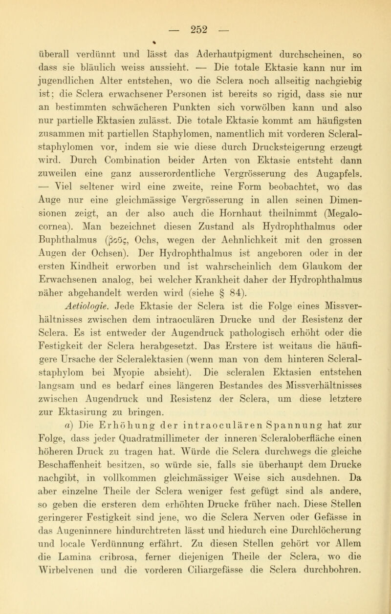 überall verdünnt und lässt das Aderhautpigment durchscheinen, so dass sie bläulich weiss aussieht. — Die totale Ektasie kann nur im jugendlichen Alter entstehen, wo die Sclera noch allseitig nachgiebig ist; die Sclera erwachsener Personen ist bereits so rigid, dass sie nur an bestimmten schwächeren Punkten sich vorwölben kann und also nur partielle Ektasien zulässt. Die totale Ektasie kommt am häufigsten zusammen mit partiellen Staphylomen, namentlich mit vorderen Scleral- staphylomen vor, indem sie wie diese durch Drucksteigerung erzeugt wird. Durch Combination beider Arten von Ektasie entsteht dann zuweilen eine ganz ausserordentliche Vergrösserung des Augapfels. — Viel seltener wird eine zweite, reine Form beobachtet, wo das Auge nur eine gleichmässige Vergrösserung in allen seinen Dimen- sionen zeigt, an der also auch die Hornhaut theilnimmt (Megalo- cornea). Man bezeichnet diesen Zustand als Hydrophthalmus oder Buphthalmus (ßoög, Ochs, wegen der Aehnlichkeit mit den grossen Augen der Ochsen). Der Hydrophthalmus ist angeboren oder in der ersten Kindheit erworben und ist wahrscheinlich dem Glaukom der Erwachsenen analog, bei welcher Krankheit daher der Hydrophthalmus näher abgehandelt werden wird (siehe § 84). Aetiologie. Jede Ektasie der Sclera ist die Folge eines Missver- hältnisses zwischen dem intraoculären Drucke und der Resistenz der Sclera. Es ist entweder der Augendruck pathologisch erhöht oder die Festigkeit der Sclera herabgesetzt. Das Erstere ist weitaus die häufi- gere Ursache der Scleralektasien (wenn man von dem hinteren Scleral- staphylom bei Myopie absieht). Die scleralen Ektasien entstehen langsam und es bedarf eines längeren Bestandes des Missverhältnisses zwischen Augendruck und Resistenz der Sclera, um diese letztere zur Ektasirung zu bringen. a) Die Erhöhung der intraoculären Spannung hat zur Folge, dass jeder Quadratmillimeter der inneren Scleraloberfläche einen höheren Druck zu tragen hat. Würde die Sclera durchwegs die gleiche Beschaffenheit besitzen, so würde sie, falls sie überhaupt dem Drucke nachgibt, in vollkommen gleichmässiger Weise sich ausdehnen. Da aber einzelne Theile der Sclera weniger fest gefügt sind als andere, so geben die ersteren dem erhöhten Drucke früher nach. Diese Stellen geringerer Festigkeit sind jene, wo die Sclera Nerven oder Gefässe in das Augeninnere hindurchtreten lässt und hiedurch eine Durchlöcherung und locale Verdünnung erfährt. Zu diesen Stellen gehört vor Allem die Lamina cribrosa, ferner diejenigen Theile der Sclera, wo die Wirbelvenen und die vorderen Ciliargefässe die Sclera durchbohren.