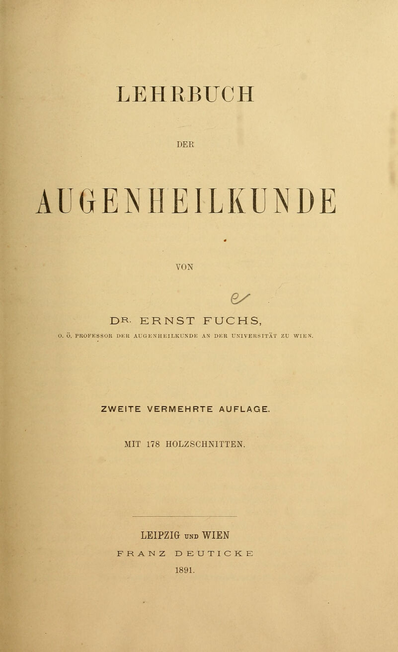 LEHRBUCH DER AUGENHEILKUNDE VON 6/ . DR ERNST FUCHS, 0. Ö. PROFESSOR DEli AUGENHEILKUNDE AN DER UNIVERSITÄT ZU WIEN. ZWEITE VERMEHRTE AUFLAGE. MIT 178 HOLZSCHNITTEN. LEIPZIG und WIEN FRANZ DEUTICKE 1891.