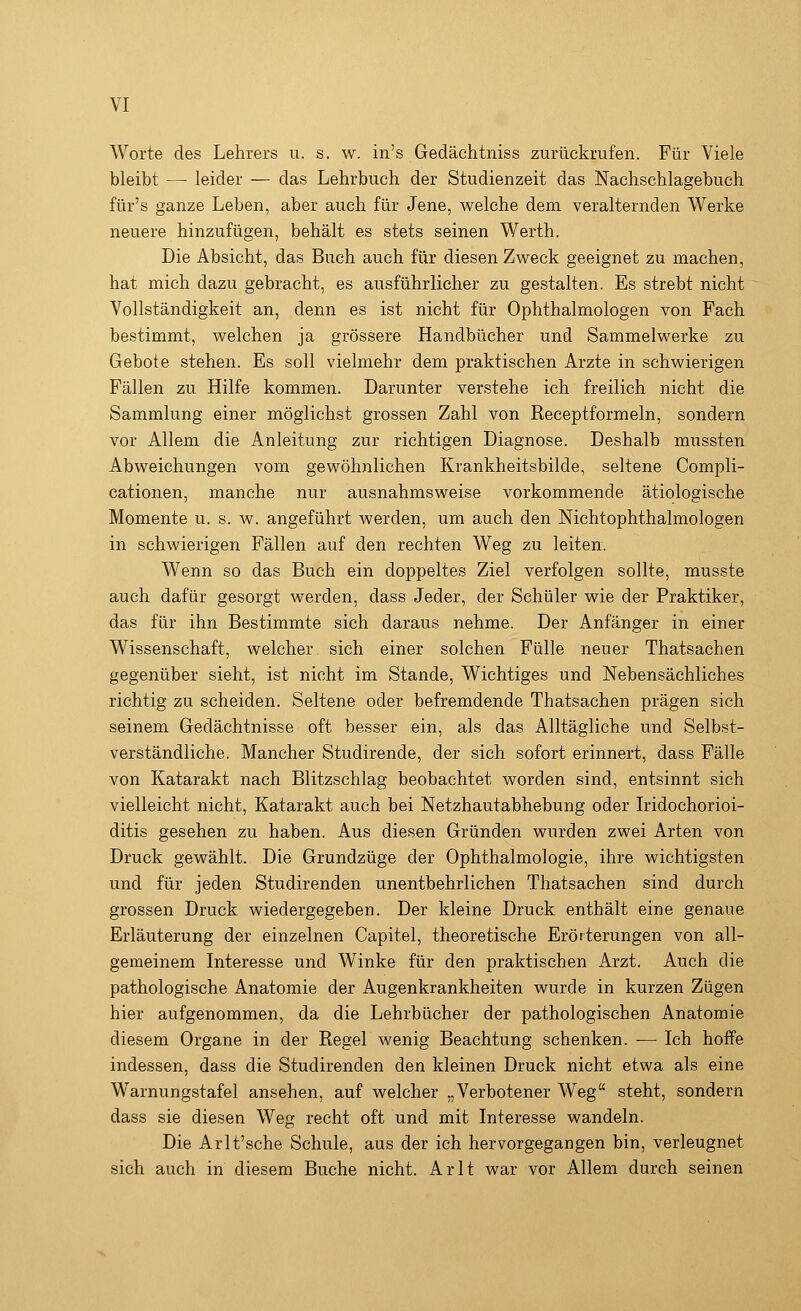 Worte des Lehrers u. s. w. in's Gedächtniss zurückrufen. Für Viele bleibt — leider — das Lehrbuch der Studienzeit das Nachschlagebuch für's ganze Leben, aber auch für Jene, welche dem veralternden Werke neuere hinzufügen, behält es stets seinen Werth. Die Absicht, das Buch auch für diesen Zweck geeignet zu machen, hat mich dazu gebracht, es ausführlicher zu gestalten. Es strebt nicht Vollständigkeit an, denn es ist nicht für Ophthalmologen von Fach bestimmt, welchen ja grössere Handbücher und Sammelwerke zu Gebote stehen. Es soll vielmehr dem praktischen Arzte in schwierigen Fällen zu Hilfe kommen. Darunter verstehe ich freilich nicht die Sammlung einer möglichst grossen Zahl von Receptformeln, sondern vor Allem die Anleitung zur richtigen Diagnose. Deshalb mussten Abweichungen vom gewöhnlichen Krankheitsbilde, seltene Compli- cationen, manche nur ausnahmsweise vorkommende ätiologische Momente u. s. w. angeführt werden, um auch den Nicht Ophthalmologen in schwierigen Fällen auf den rechten Weg zu leiten. Wenn so das Buch ein doppeltes Ziel verfolgen sollte, musste auch dafür gesorgt werden, dass Jeder, der Schüler wie der Praktiker, das für ihn Bestimmte sich daraus nehme. Der Anfänger in einer Wissenschaft, welcher, sich einer solchen Fülle neuer Thatsachen gegenüber sieht, ist nicht im Stande, Wichtiges und Nebensächliches richtig zu scheiden. Seltene oder befremdende Thatsachen prägen sich seinem Gedächtnisse oft besser ein, als das Alltägliche und Selbst- verständliche. Mancher Studirende, der sich sofort erinnert, dass Fälle von Katarakt nach Blitzschlag beobachtet worden sind, entsinnt sich vielleicht nicht, Katarakt auch bei Netzhautabhebung oder Iridochorioi- ditis gesehen zu haben. Aus diesen Gründen wurden zwei Arten von Druck gewählt. Die Grundzüge der Ophthalmologie, ihre wichtigsten und für jeden Studirenden unentbehrlichen Thatsachen sind durch grossen Druck wiedergegeben. Der kleine Druck enthält eine genaue Erläuterung der einzelnen Capitel, theoretische Erörterungen von all- gemeinem Interesse und Winke für den praktischen Arzt. Auch die pathologische Anatomie der Augenkrankheiten wurde in kurzen Zügen hier aufgenommen, da die Lehrbücher der pathologischen Anatomie diesem Organe in der Regel wenig Beachtung schenken. — Ich hoffe indessen, dass die Studirenden den kleinen Druck nicht etwa als eine Warnungstafel ansehen, auf welcher „Verbotener Weg steht, sondern dass sie diesen Weg recht oft und mit Interesse wandeln. Die Arlt'sche Schule, aus der ich hervorgegangen bin, verleugnet sich auch in diesem Buche nicht. Arlt war vor Allem durch seinen