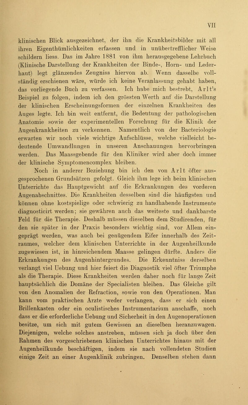 klinischen Blick ausgezeichnet, der ihn die Krankheitsbilder mit all ihren Eigentümlichkeiten erfassen und in unübertrefflicher Weise schildern Hess. Das im Jahre 1881 von ihm herausgegebene Lehrbuch (Klinische Darstellung der Krankheiten der Binde-, Hörn- und Leder- haut) legt glänzendes Zeugniss hiervon ab. Wenn dasselbe voll- ständig erschienen wäre, würde ich keine Veranlassung gehabt haben, das vorliegende Buch zu verfassen. Ich habe mich bestrebt, Arlt's Beispiel zu folgen, indem ich den grössten Werth auf die Darstellung der klinischen Erscheinungsformen der einzelnen Krankheiten des Auges legte. Ich bin weit entfernt, die Bedeutung der pathologischen Anatomie sowie der experimentellen Forschung für die Klinik der Augenkrankheiten zu verkennen. Namentlich von der Bacteriologie erwarten wir noch viele wichtige Aufschlüsse, welche vielleicht be- deutende Umwandlungen in unseren Anschauungen hervorbringen werden. Das Maassgebende für den Kliniker wird aber doch immer der klinische Symptomencomplex bleiben. Noch in anderer Beziehung bin ich den von Arlt öfter aus- gesprochenen Grundsätzen gefolgt. Gleich ihm lege ich beim klinischen Unterrichte das Hauptgewicht auf die Erkrankungen des vorderen Augenabschnittes. Die Krankheiten desselben sind die häufigsten und können ohne kostspielige oder schwierig zu handhabende Instrumente diagnosticirt werden; sie gewähren auch das weiteste und dankbarste Feld für die Therapie. Deshalb müssen dieselben dem Studirenden, für den sie später in der Praxis besonders wichtig sind, vor Allem ein- geprägt werden, was auch bei genügendem Eifer innerhalb des Zeit- raumes, welcher dem klinischen Unterrichte in der Augenheilkunde zugewiesen ist, in hinreichendem Maasse gelingen dürfte. Anders die Erkrankungen des Augenhintergrundes. Die Erkenntniss derselben verlangt viel Uebung und hier feiert die Diagnostik viel öfter Triumphe als die Therapie. Diese Krankheiten werden daher noch für lange Zeit hauptsächlich die Domäne der Specialisten bleiben. Das Gleiche gilt von den Anomalien der Refraction, sowie von den Operationen. Man kann vom praktischen Arzte weder verlangen, dass er sich einen Brillenkasten oder ein oculistisches Instrumentarium anschaffe, noch dass er die erforderliche Uebung und Sicherheit in den Augenoperationen besitze, um sich mit gutem Gewissen an dieselben heranzuwagen. Diejenigen, welche solches anstreben, müssen sich ja doch über den Rahmen des vorgeschriebenen klinischen Unterrichtes hinaus mit der Augenheilkunde beschäftigen, indem sie nach vollendeten Studien einige Zeit an einer Augenklinik zubringen. Denselben stehen dann