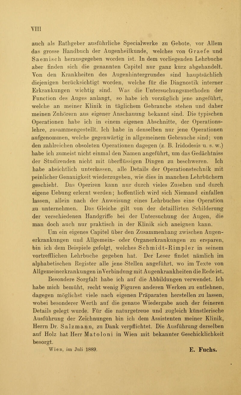 Till auch als Rathgeber ausführliche Specialwerke zu Gebote, vor Allem das grosse Handbuch der Augenheilkunde, welches von Graefe und Saemisch herausgegeben worden ist. In dem vorliegenden Lehrbuche aber finden sich die genannten Capitel nur ganz kurz abgehandelt. Yon den Krankheiten des Augenhintergrundes sind hauptsächlich diejenigen berücksichtigt worden, welche für die Diagnostik interner Erkrankungen wichtig sind. Was die Untersuchungsmethoden der Function des Auges anlangt, so habe ich vorzüglich jene angeführt, welche an meiner Klinik in täglichem Gebrauche stehen und daher meinen Zuhörern aus eigener Anschauung bekannt sind. Die typischen Operationen habe ich in einem eigenen Abschnitte, der Operations- lehre, zusammengestellt. Ich habe in denselben nur jene Operationen aufgenommen, welche gegenwärtig in allgemeinem Gebrauche sind; von den zahlreichen obsoleten Operationen dagegen (z. B. Iridodesis u. s. w.) habe ich zumeist nicht einmal den Namen angeführt, um das Gedächtniss der Studirenden nicht mit überflüssigen Dingen zu beschweren. Ich habe absichtlich unterlassen, alle Details der Operationstechnik mit peinlicher Genauigkeit wiederzugeben, wie dies in manchen Lehrbüchern geschieht. Das Operiren kann nur durch vieles Zusehen und durch eigene Uebung erlernt werden; hoffentlich wird sich Niemand einfallen lassen, allein nach der Anweisung eines Lehrbuches eine Operation zu unternehmen. Das Gleiche gilt von der detaillirten Schilderung der verschiedenen Handgriffe bei der Untersuchung der Augen, die man doch auch nur praktisch in der Klinik sich aneignen kann. Um ein eigenes Capitel über den Zusammenhang zwischen Augen- erkrankungen und Allgemein- oder Organerkrankungen zu ersparen, bin ich dem Beispiele gefolgt, welches Schmidt-Rimpler in seinem vortrefflichen Lehrbuche gegeben hat. Der Leser findet nämlich im alphabetischen Register alle jene Stellen angeführt, wo im Texte von Allgemeinerkrankungen in Verbindung mit Augenkrankheiten die Rede ist. Besondere Sorgfalt habe ich auf die Abbildungen verwendet. Ich habe mich bemüht, recht wenig Figuren anderen Werken zu entlehnen, dagegen möglichst viele nach eigenen Präparaten herstellen zu lassen, wobei besonderer Werth auf die genaue Wiedergabe auch der feineren Details gelegt wurde. Für die naturgetreue und zugleich künstlerische Ausführung der Zeichnungen bin ich dem Assistenten meiner Klinik, Herrn Dr. Salzmann, zu Dank verpflichtet. Die Ausführung derselben auf Holz hat Herr Matoloni in Wien mit bekannter Geschicklichkeit besorgt. Wien, im Juli 1889. E. FucllS.