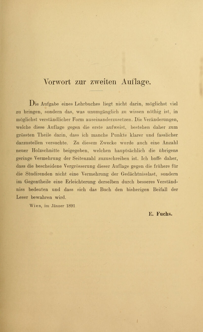 Vorwort zur zweiten Auflage. Die Aufgabe eines Lehrbuches liegt nicht darin, möglichst viel zu bringen, sondern das, was unumgänglich zu wissen nöthig ist, in möglichst verständlicher Form auseinanderzusetzen. Die Veränderungen, welche diese Auflage gegen die erste aufweist, bestehen daher zum grössten Theile darin, dass ich manche Punkte klarer und fasslicher darzustellen versuchte. Zu diesem Zwecke wurde auch eine Anzahl neuer Holzschnitte beigegeben, welchen hauptsächlich die übrigens geringe Vermehrung der Seitenzahl zuzuschreiben ist. Ich hoffe daher, dass die bescheidene Vergrösserung dieser Auflage gegen die frühere für die Studirenden nicht eine Vermehrung der Gedächtnisslast, sondern im Gegentheile eine Erleichterung derselben durch besseres Verständ- niss bedeuten und dass sich das Buch den bisherigen Beifall der Leser bewahren wird. Wien, im Jänner 1891. E. Fuchs.