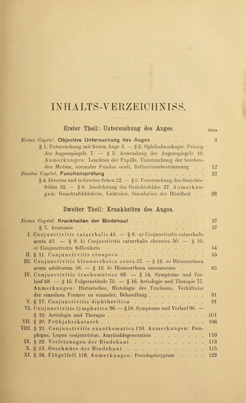 INHALTS-VERZEICHMSS. Erster Theil: Untersuchung des Auges. Seite Erstes Capitel. Objective Untersuchung des Auges 3 § 1. Untersuchung mit freiem Auge 3. — § 2. Ophthalmoskopie. Princip des Augenspiegels 7. — § 3. Anwendung des Augenspiegels 10. Anmerkungen: Leuchten der Pupille. Untersuchung derbrechen- den Medien, normaler Fundus oculi, Refractionsbestimniung . . 12 Ziveites Capitel. Functionsprüfung 22 § 4. Directes und indirectes Sehen 22. — § 5. Untersuchung des Gesichts- feldes 24. — § 6. Ausdehnung des Gesichtsfeldes 27. Anmerkun- gen: Gesichtsfelddefecte, Lichtsinn, Simulation der Blindheit . . 28 Zweiter Theil: Krankheiten des Auges. Erstes Capitel. Krankheiten der Bindehaut 37 § 7. Anatomie 37 I. Conjunctivitis catarrhalis 43. — §8. a) Conjunctivitis catarrhalis acuta 43. — § 9, &J Conjunctivitis catarrhalis chronica 50. — § 10. c) Conjunctivitis follicularis 54 II. § 11. Conjunctivitis crouposa 55 III. Conjunctivitis hlennorrhoica acuta 57. — § 12. a) Blennorrhoea acuta adultorum 58. — § 13. b) Blennorrhoea neonatorum .... 65 IV. Conjunctivitis trachomatosa 68. — § 14. Symptome und Ver- lauf 68. — § 15. Folgezustände 73. — § 16. Aetiologie und Therapie 77. Anmerkungen: Historisches, Histologie des Trachoms, Verhältniss der einzelnen Formen zu einander, Behandlung 81 V. § 17. Conjunctivitis diphtheritica 91 VI. Conjunctivitis lymphatica 96. — §18. Symptome und Verlauf 96. — § 19. Aetiologie und Therapie 101 VII. § 20. Frühjahrskatarrh 106 VIII. § 21. Conjunctivitis exanthematica 110. Anmerkungen: Pem- phigus, Lupus conjunctivae, Amyloiddegeneration 110 IX. § 22. Verletzungen der Bindehaut 113 X. § 23. Geschwüre der Bindehaut 115 XL § 24. Flügelfell 118. Anmerkungen: Pseudopterygium .... 122