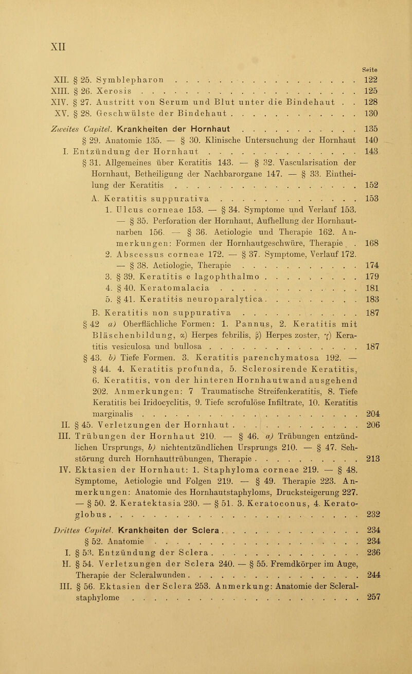 Seite XII. §25. Symblepharon ' 122 XIII. §26. Xerosis 125 XIV. § 27. Austritt von Serum und Blut unter die Bindehaut . . 128 XV. §28. Geschwülste der Bindehaut 130 Zweites Capitel. Krankheiten der Hornhaut 135 § 29. Anatomie 135. — § 30. Klinische Untersuchung der Hornhaut 140 I. Entzündung der Hornhaut 143 § 31. Allgemeines über Keratitis 143. — § 32. Vascularisation der Hornhaut, Betheiligung der Nachbarorgane 147. — § 33. Einthei- lung der Keratitis 152 A. Keratitis suppurativa 153 1. Ulcus corneae 153. — § 34. Symptome und Verlauf 153. — § 35. Perforation der Hornhaut. Aufhellung der Hornhaut- narben 156. — § 36. Aetiologie und Therapie 162. An- merkungen: Formen der Hornhautgeschwüre, Therapie . 168 2. Abscessus corneae 172. — §37. Symptome, Verlauf 172. — § 38. Aetiologie, Therapie 174 3. § 39. Keratitis e lagophthalmo ......... 179 4. §40. Keratomalacia 181 5. §41. Keratitis neuroparalytica 183 B. Keratitis non suppurativa 187 §42 a) Oberflächliche Formen: 1. Pannus, 2. Keratitis mit Bläschenbildung, a) Herpes febrilis, ß) Herpes zoster, 7) Kera- titis vesiculosa und bullosa 187 § 43. b) Tiefe Formen. 3. Keratitis parenchymatosa 192. — §44. 4. Keratitis profunda, 5. Sclerosirende Keratitis, 6. Keratitis, von der hinteren Hornhautwand ausgehend 202. Anmerkungen: 7 Traumatische Streifenkeratitis, 8. Tiefe Keratitis bei Iridocyclitis, 9. Tiefe scrofulöse Infiltrate, 10. Keratitis marginalis 204 IL §45. Verletzungen der Hornhaut 206 III. Trübungen der Hornhaut 210. — § 46. a) Trübungen entzünd- lichen Ursprungs, b) nichtentzündlichen Ursprungs 210. — § 47. Seh- störung durch Hornhauttrübungen, Therapie 213 IV. Ektasien der Hornhaut: 1. Staphyloma corneae 219. — § 48. Symptome, Aetiologie und Folgen 219. — § 49. Therapie 223. An- merkungen: Anatomie des Hornhautstaphyloms, Drucksteigerung 227. — § 50. 2. Keratektasia 230. — § 51. 3. Keratoconus, 4. Kerato- globus 232 Drittes Capitel. Krankheiten der Sclera 234 § 52. Anatomie 234 I. § 5-'*. Entzündung der Sclera 236 II. § 54. Verletzungen der Sclera 240. — § 55. Fremdkörper im Auge, Therapie der Scleralwunden 244 III. § 56. Ektasien der Sclera 253. Anmerkung: Anatomie der Scleral- staphylome 257