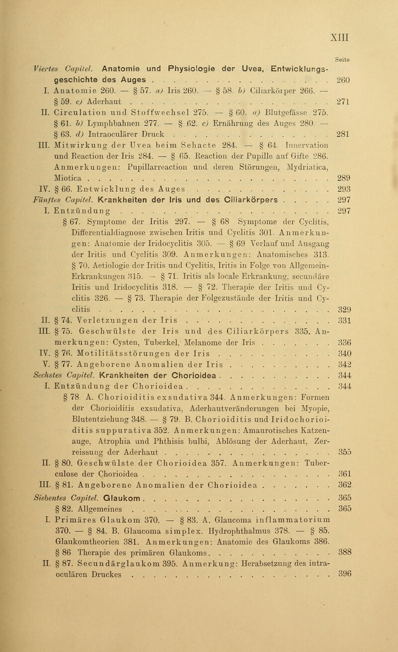 Seite Viertes Capitel. Anatomie und Physiologie der Uvea, Entwicklungs- geschichte des Auges 260 I. Anatomie 260. — §57. a) Iris 260. — §58. b) Ciliarkörper 266. — § 59. c) Aderhaut 271 II. Circulation und Stoffwechsel 275. — §60. a) Blutgefässe 275. § 61. b) Lymphbahnen 277. — § 62. c) Ernährung des Auges 280. — § 63. d) Intraoculärer Druck 281 III. Mitwirkung der Uvea beim Sehacte 284. — § 64. Innervation und Reaction der Iris 284. — § 65. ßeaction der Pupille auf Gifte 286. Anmerkungen: Pupillarreaction und deren Störungen, Mydriatica, Miotica 289 IV. §66. Entwicklung des Auges 293 Fünftes Capitel. Krankheiten der Iris und des Ciliarkörpers 297 I. Entzündung 297 § 67. Symptome der Iritis 297. — § 68 Symptome der Cyclitis, Differentialdiagnose zwischen Iritis und Cyclitis 301. Anmerkun- gen: Anatomie der Iridocyclitis 305. — § 69 Verlauf und Ausgang der Iritis und Cyclitis 309. Anmerkungen: Anatomisches 313. § 70. Aetiologie der Iritis und Cyclitis, Iritis in Folge von Allgemein- Erkrankungen 315. — § 71. Iritis als locale Erkrankung, secundäre Iritis und Iridocyclitis 318. — § 72. Therapie der Iritis und Cy- clitis 326. — § 73. Therapie der Folgezustände der Iritis und Cy- clitis . 329 II. § 74. Verletzungen der Iris 331 III. § 75. Geschwülste der Iris und des Ciliarkörpers 335. An- merkungen: Cysten, Tuberkel, Melanome der Iris 336 IV. § 76. Motilitätsstörungen der Iris 340 V. § 77. Angeborene Anomalien der Iris 342 Sechstes Capitel. Krankheiten der Chorioidea 344 I. Entzündung der Chorioidea 344 §78 A. Chorioiditis exsudativa 344. Anmerkungen: Formen der Chorioiditis exsudativa, Aderhautveränderungen bei Myopie, Blutentziehung 348. — § 79. B. Chorioiditis und Iridochorioi- ditis suppurativa 352. Anmerkungen: Amaurotisches Katzen- auge, Atrophia und Phthisis bulbi, Ablösung der Aderhaut, Zer- reissung der Aderhaut 355 II. § 80. Geschwülste der Chorioidea 357. Anmerkungen: Tuber- culose der Chorioidea 361 III. §81. Angeborene Anomalien der Chorioidea 362 Siebentes Capitel. Glaukom 365 § 82. Allgemeines 365 I. Primäres Glaukom 370. — §83. A. Glaucoma inflammatorium 370. — § 84. B. Glaucoma simplex. Hydrophthalmus 378. — § 85. Glaukomtheorien 381. Anmerkungen: Anatomie des Glaukoms 386. § 86 Therapie des primären Glaukoms 388 IL §87. Secundärglaukom 395. Anmerkung: Herabsetzung des intra- oculären Druckes 396