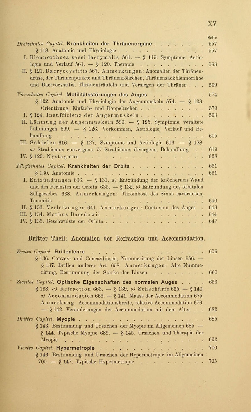 Seite Dreizehntes Capitel. Krankheiten der Thränenorgane 557 § 118. Anatomie und Physiologie 557 I. Blennorrhoea sacci lacrymalis 561. — § 119. Symptome, Aetio- logie und Verlauf 561. — § 120. Therapie . 563 IL § 121. Dacryocystitis 567. Anmerkungen: Anomalien der Thränen- drüse, der Thränenpunkte und Thränenröhrchen, Thränensackblennorrhoe und Dacryocystitis, Thränenträufeln und Versiegen der Thränen . . . 569 Vierzehntes Capitel. Motilitätsstörungen des Auges 574 § 122. Anatomie und Physiologie der Augenmuskeln 574. — § 123. Orientirung, Einfach- und Doppeltsehen 579 I. § 124. Insufficienz der Augenmuskeln 593 II. Lähmung der Augenmuskeln 599. — § 125. Symptome, veraltete Lähmungen 599. — § 126. Vorkommen, Aetiologie. Verlauf und Be- handlung 605 III. Schielen 616. — § 127. Symptome und Aetiologie 616. — § 128. a) Strabismus convergens. b) Strabismus divergens, Behandlung . . 619 IV. §129. Nystagmus 628 Fünfzehntes Capitel. Krankheiten der Orbita 631 § 130. Anatomie 631 I. Entzündungen 636. — § 131. a) Entzündung der knöchernen Wand und des Periostes der Orbita 636. — § 132. b) Entzündung des orbitalen Zellgewebes 638. Anmerkungen: Thrombose des Sinus cavernosus, Tenonitis 640 IL § 133. Verletzungen 641. Anmerkungen: Contusion des Auges . 643 III. §134. Morbus Basedowii 644 IV. § 135. Geschwülste der Orbita 647 Dritter Theil: Anomalien der Refraction und Accommodation. Erstes Capitel. Brillenlehre 656 § 136. Convex- und Concavlinsen, Nummerirung der Linsen 656. — § 137. Brillen anderer Art 658. Anmerkungen: Alte Numme- rirung, Bestimmung der Stärke der Linsen 660 Zweites Capitel. Optische Eigenschaften des normalen Auges .... 663 § 138. a) Refraction 663. — § 139. b) Sehschärfe 665. — § 140. c) Accommodation 669. — § 141. Maass der Accommodation 675. Anmerkung: Accommodationsbreite, relative Accommodation 676. — § 142. Veränderungen der Accommodation mit dem Alter . . 682 Drittes Capitel. Myopie 685 § 143. Bestimmung und Ursachen der Myopie im Allgemeinen 685. — § 144. Typische Myopie 689. — § 145. Ursachen und Therapie der Myopie 692 Viertes Capitel. Hypermetropie 700 § 146. Bestimmung und Ursachen der Hypermetropie im Allgemeinen 700. — § 147. Typische Hypermetropie 705