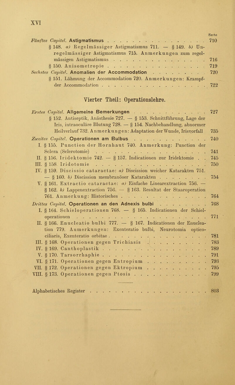 Seite Fünftes Capitel. Astigmatismus 710 § 148. a) Regelmässiger Astigmatismus 711. — § 149. b) Un- regelmässiger Astigmatismus 715. Anmerkungen zum regel- mässigen Astigmatismus . 716 § 150. Anisometropie 719 Sechstes Capitel. Anomalien der Accommodation 720 § 151. Lähmung der Accommodation 720. Anmerkungen: Kramp f- der Accommodation 722 Vierter Theil: Operationslehre. Erstes Capitel. Allgemeine Bemerkungen 727 § 152. Antiseptik, Anästhesie 727. — § 153. Schnittführung, Lage der Iris, intraoculäre Blutung 728. — § 154. Nachbehandlung, abnormer Heilverlauf 732. Anmerkungen: Adaptation der Wunde, Irisvorfall 735 Zweites Capitel. Operationen am Bulbus 740 I, § 155. Punction der Hornhaut 740. Anmerkung: Punction der Sclera (Sclerotomie) 741 IL § 156. Iridektomie 742. — § 157. Indicationen zur Iridektomie . . 745 III. §158. Iridotomie 750 IV. § 159. Discissio cataractae: a) Discission weicher Katarakten 751. — § 160. b) Discission membranöser Katarakten 754 V. § 161. Extractio cataractae: a) Einfache Linearextraction 756. — § 162. b) Lappenextraction 756. — § 163. Resultat der Staaroperation 761. Anmerkung: Historisches 764 Drittes Capitel. Operationen an den Adnexis bulbi 768 I. § 164. Schieloperationen 768. — § 165. Indicationen der Schiel- operationen 771 IL § 166. Enucleatio bulbi 777. — § 167. Indicationen der Enuclea- tion 779. Anmerkungen: Exenteratio bulbi, Neurotomia optico- ciliaris, Exenteratio orbitae 781 HL § 168. Operationen gegen Trichiasis 783 IV. § 169. Canthoplastik 789 V. § 170. Tarsorrhaphie 791 VI. § 171. Operationen gegen Entropium . . 793 VII. § 172. Operationen gegen Ektropium 795 VIII. § 173. Operationen gegen Ptosis 799 Alphabetisches Register 803