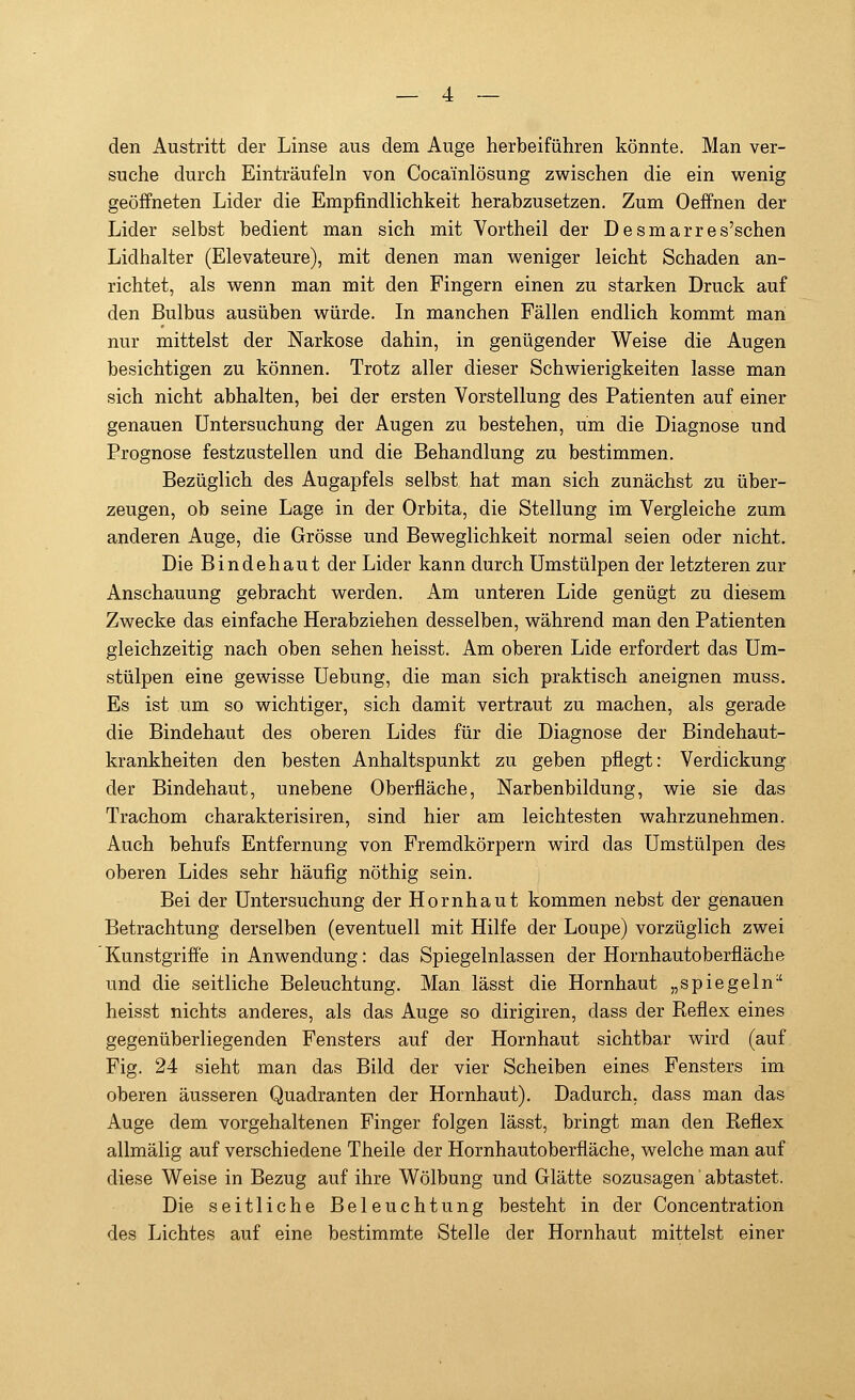 den Austritt der Linse aus dem Auge herbeiführen könnte. Man ver- suche durch Einträufeln von Cocainlösung zwischen die ein wenig geöffneten Lider die Empfindlichkeit herabzusetzen. Zum Oeffnen der Lider selbst bedient man sich mit Vortheil der Desmarres'schen Lidhalter (Elevateure), mit denen man weniger leicht Schaden an- richtet, als wenn man mit den Fingern einen zu starken Druck auf den Bulbus ausüben würde. In manchen Fällen endlich kommt man nur mittelst der Narkose dahin, in genügender Weise die Augen besichtigen zu können. Trotz aller dieser Schwierigkeiten lasse man sich nicht abhalten, bei der ersten Vorstellung des Patienten auf einer genauen Untersuchung der Augen zu bestehen, um die Diagnose und Prognose festzustellen und die Behandlung zu bestimmen. Bezüglich des Augapfels selbst hat man sich zunächst zu über- zeugen, ob seine Lage in der Orbita, die Stellung im Vergleiche zum anderen Auge, die Grösse und Beweglichkeit normal seien oder nicht. Die Bindehaut der Lider kann durch Umstülpen der letzteren zur Anschauung gebracht werden. Am unteren Lide genügt zu diesem Zwecke das einfache Herabziehen desselben, während man den Patienten gleichzeitig nach oben sehen heisst. Am oberen Lide erfordert das Um- stülpen eine gewisse Uebung, die man sich praktisch aneignen muss. Es ist um so wichtiger, sich damit vertraut zu machen, als gerade die Bindehaut des oberen Lides für die Diagnose der Bindehaut- krankheiten den besten Anhaltspunkt zu geben pflegt: Verdickung der Bindehaut, unebene Oberfläche, Narbenbildung, wie sie das Trachom charakterisiren, sind hier am leichtesten wahrzunehmen. Auch behufs Entfernung von Fremdkörpern wird das Umstülpen des oberen Lides sehr häufig nöthig sein. Bei der Untersuchung der Hornhaut kommen nebst der genauen Betrachtung derselben (eventuell mit Hilfe der Loupe) vorzüglich zwei Kunstgriffe in Anwendung: das Spiegelnlassen der Hornhautoberfläche und die seitliche Beleuchtung. Man lässt die Hornhaut „spiegeln;t heisst nichts anderes, als das Auge so dirigiren, dass der Reflex eines gegenüberliegenden Fensters auf der Hornhaut sichtbar wird (auf Fig. 24 sieht man das Bild der vier Scheiben eines Fensters im oberen äusseren Quadranten der Hornhaut). Dadurch, dass man das Auge dem vorgehaltenen Finger folgen lässt, bringt man den Reflex allmälig auf verschiedene Theile der Hornhautoberfläche, welche man auf diese Weise in Bezug auf ihre Wölbung und Glätte sozusagen' abtastet. Die seitliche Beleuchtung besteht in der Concentration des Lichtes auf eine bestimmte Stelle der Hornhaut mittelst einer