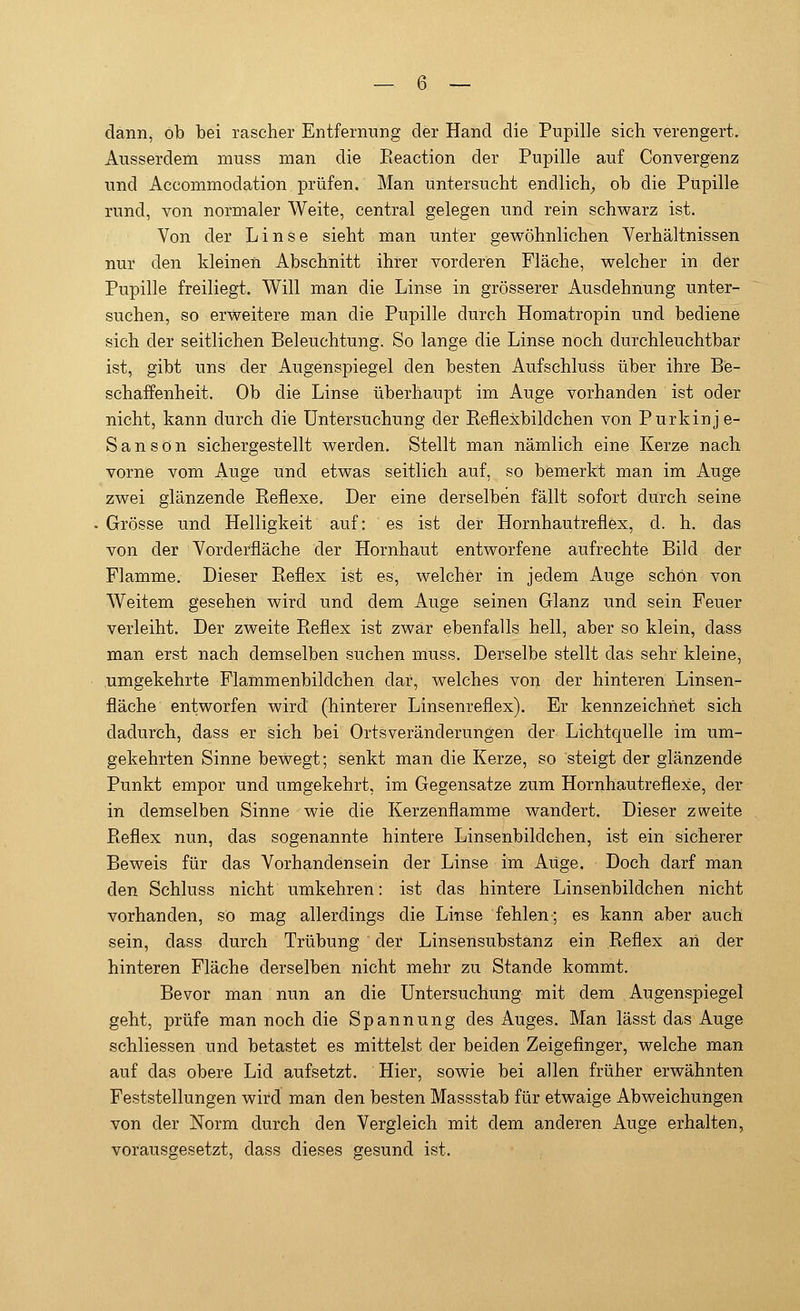 dann, ob bei rascher Entfernung der Hand die Pupille sich verengert. Ausserdem muss man die Reaction der Pupille auf Convergenz und Accommodation prüfen. Man untersucht endlich, ob die Pupille rund, von normaler Weite, central gelegen und rein schwarz ist. Von der Linse sieht man unter gewöhnlichen Verhältnissen nur den kleinen Abschnitt ihrer vorderen Fläche, welcher in der Pupille freiliegt. Will man die Linse in grösserer Ausdehnung unter- suchen, so erweitere man die Pupille durch Homatropin und bediene sich der seitlichen Beleuchtung. So lange die Linse noch durchleuchtbar ist, gibt uns der Augenspiegel den besten Aufschluss über ihre Be- schaffenheit. Ob die Linse überhaupt im Auge vorhanden ist oder nicht, kann durch die Untersuchung der Reflexbildchen von Purkinje- Sa n s o n sichergestellt werden. Stellt man nämlich eine Kerze nach vorne vom Auge und etwas seitlich auf, so bemerkt man im Auge zwei glänzende Reflexe. Der eine derselben fällt sofort durch seine Grösse und Helligkeit auf: es ist der Hornhautreflex, cl. h. das von der Vorderfläche der Hornhaut entworfene aufrechte Bild der Flamme. Dieser Reflex ist es, welcher in jedem Auge schön von Weitem gesehen wird und dem Auge seinen Glanz und sein Feuer verleiht. Der zweite Reflex ist zwar ebenfalls hell, aber so klein, dass man erst nach demselben suchen muss. Derselbe stellt das sehr kleine, umgekehrte Flammenbildchen dar, welches von der hinteren Linsen- fläche entworfen wird (hinterer Linsenreflex). Er kennzeichnet sich dadurch, dass er sich bei Ortsveränderungen der Lichtquelle im um- gekehrten Sinne bewegt; senkt man die Kerze, so steigt der glänzende Punkt empor und umgekehrt, im Gegensatze zum Hornhautreflexe, der in demselben Sinne wie die Kerzenflamme wandert. Dieser zweite Reflex nun, das sogenannte hintere Linsenbildchen, ist ein sicherer Beweis für das Vorhandensein der Linse im Auge. Doch darf man den Schluss nicht umkehren: ist das hintere Linsenbildchen nicht vorhanden, so mag allerdings die Linse fehlen; es kann aber auch sein, dass durch Trübung  der Linsensubstanz ein Reflex an der hinteren Fläche derselben nicht mehr zu Stande kommt. Bevor man nun an die Untersuchung mit dem Augenspiegel geht, prüfe man noch die Spannung des Auges. Man lässt das Auge schliessen und betastet es mittelst der beiden Zeigefinger, welche man auf das obere Lid aufsetzt. Hier, sowie bei allen früher erwähnten Feststellungen wird man den besten Massstab für etwaige Abweichungen von der Norm durch den Vergleich mit dem anderen Auge erhalten, vorausgesetzt, dass dieses gesund ist.