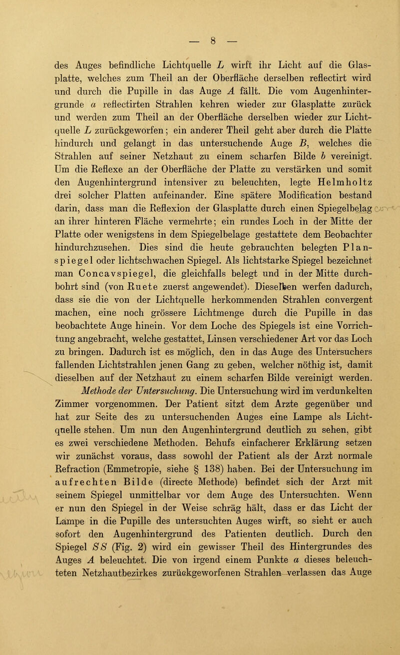 des Auges befindliche Lichtquelle L wirft ihr Licht auf die Glas- platte, welches zum Theil an der Oberfläche derselben renectirt wird und durch die Pupille in das Auge A fällt. Die vom Augenhinter- grunde a reflectirten Strahlen kehren wieder zur Glasplatte zurück und werden zum Theil an der Oberfläche derselben wieder zur Licht- quelle L zurückgeworfen; ein anderer Theil geht aber durch die Platte hindurch und gelangt in das untersuchende Auge B, welches die Strahlen auf seiner Netzhaut zu einem scharfen Bilde b vereinigt. Um die Reflexe an der Oberfläche der Platte zu verstärken und somit den Augenhintergrund intensiver zu beleuchten, legte Helmholtz drei solcher Platten aufeinander. Eine spätere Modification bestand darin, dass man die Reflexion der Glasplatte durch einen Spiegelbelag an ihrer hinteren Fläche vermehrte; ein rundes Loch in der Mitte der Platte oder wenigstens in dem Spiegelbelage gestattete dem Beobachter hindurchzusehen. Dies sind die heute gebrauchten belegten Plan- spiegel oder lichtschwachen Spiegel. Als lichtstarke Spiegel bezeichnet man Concavspiegel, die gleichfalls belegt und in der Mitte durch- bohrt sind (von Ruete zuerst angewendet). Dieselben werfen dadurch, dass sie die von der Lichtquelle herkommenden Strahlen convergent machen, eine noch grössere Lichtmenge durch die Pupille in das beobachtete Auge hinein. Vor dem Loche des Spiegels ist eine Vorrich- tung angebracht, welche gestattet, Linsen verschiedener Art vor das Loch zu bringen. Dadurch ist es möglich, den in das Auge des Untersuchers fallenden Lichtstrahlen jenen Gang zu geben, welcher nöthig ist, damit dieselben auf der Netzhaut zu einem scharfen Bilde vereinigt werden. Methode der Untersuchung. Die Untersuchung wird im verdunkelten Zimmer vorgenommen. Der Patient sitzt dem Arzte gegenüber und hat zur Seite des zu untersuchenden Auges eine Lampe als Licht- quelle stehen. Um nun den Augenhintergrund deutlich zu sehen, gibt es zwei verschiedene Methoden. Behufs einfacherer Erklärung setzen wir zunächst voraus, dass sowohl der Patient als der Arzt normale Refraction (Emmetropie, siehe § 138) haben. Bei der Untersuchung im aufrechten Bilde (directe Methode) befindet sich der Arzt mit seinem Spiegel unmittelbar vor dem Auge des Untersuchten. Wenn er nun den Spiegel in der Weise schräg hält, dass er das Licht der Lampe in die Pupille des untersuchten Auges wirft, so sieht er auch sofort den Augenhintergrund des Patienten deutlich. Durch den Spiegel SS (Fig. 2) wird ein gewisser Theil des Hintergrundes des Auges A beleuchtet. Die von irgend einem Punkte a dieses beleuch- teten Netzhautbezirkes zurückgeworfenen Strahlen-verlassen das Auge