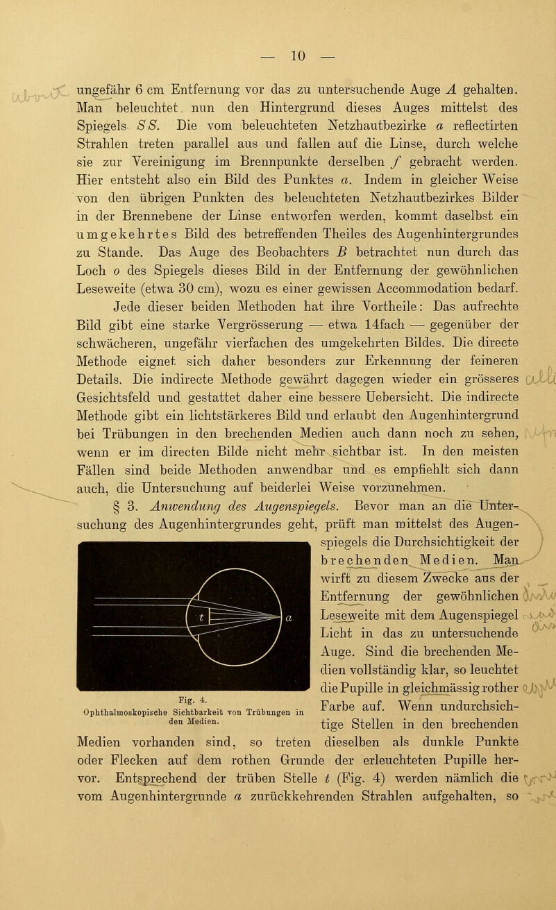 ungefähr 6 cm Entfernung vor das zu untersuchende Auge A gehalten. Man beleuchtet, nun den Hintergrund dieses Auges mittelst des Spiegels SS. Die vom beleuchteten Netzhautbezirke a reflectirten Strahlen treten parallel aus und fallen auf die Linse, durch welche sie zur Vereinigung im Brennpunkte derselben f gebracht werden. Hier entsteht also ein Bild des Punktes a. Indem in gleicher Weise von den übrigen Punkten des beleuchteten Netzhautbezirkes Bilder in der Brennebene der Linse entworfen werden, kommt daselbst ein umgekehrtes Bild des betreffenden Theiles des Augenhintergrundes zu Stande. Das Auge des Beobachters B betrachtet nun durch das Loch o des Spiegels dieses Bild in der Entfernung der gewöhnlichen Lese weite (etwa 30 cm), wozu es einer gewissen Accommodation bedarf. Jede dieser beiden Methoden hat ihre Vortheile: Das aufrechte Bild gibt eine starke Vergrösserung — etwa 14fach — gegenüber der schwächeren, ungefähr vierfachen des umgekehrten Bildes. Die directe Methode eignet sich daher besonders zur Erkennung der feineren Details. Die indirecte Methode gewährt dagegen wieder ein grösseres Gesichtsfeld und gestattet daher eine bessere üebersicht. Die indirecte Methode gibt ein lichtstärkeres Bild und erlaubt den Augenhintergrund bei Trübungen in den brechenden Medien auch dann noch zu sehen, wenn er im directen Bilde nicht mehr sichtbar ist. In den meisten Fällen sind beide Methoden anwendbar und es empfiehlt sich dann auch, die Untersuchung auf beiderlei Weise vorzunehmen. § 3. Anwendung des Augenspiegels. Bevor man an die Unter- suchung des Augenhintergrundes geht, prüft man mittelst des Augen- spiegels die Durchsichtigkeit der brechenden. Medien. Man wirft zu diesem Zwecke aus der Entfernung der gewöhnlichen Leseweite mit dem Augenspiegel Licht in das zu untersuchende Auge. Sind die brechenden Me- dien vollständig klar, so leuchtet die Pupille in gleichmässig rother Farbe auf. Wenn undurchsich- tige Stellen in den brechenden Medien vorhanden sind, so treten dieselben als dunkle Punkte oder Flecken auf dem rothen Grunde der erleuchteten Pupille her- vor. Entsprechend der trüben Stelle t (Fig. 4) werden nämlich die vom Augenhintergrunde a zurückkehrenden Strahlen aufgehalten, so Fig. 4. Ophthalmoskopische Sichtbarkeit von Trübungen in den Medien. <a>^