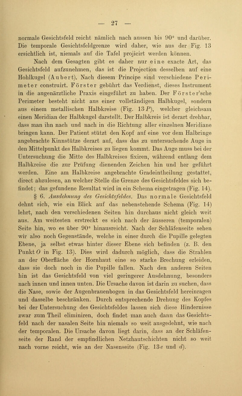 normale Gesichtsfeld reicht nämlich nach aussen bis 90° und darüber. Die temporale Gesichtsfeldgrenze wird daher, wie aus der Fig. 13 ersichtlich ist, niemals auf die Tafel projicirt werden können. Nach dem Gesagten gibt es daher nur eine exacte Art, das Gesichtsfeld aufzunehmen, das ist die Protection desselben auf eine Hohlkugel (Aubert). Nach diesem Principe sind verschiedene Peri- meter construirt. Förster gebührt das Verdienst, dieses Instrument in die augenärztliche Praxis eingeführt zu haben. Der Förster'sche Perimeter besteht nicht aus einer vollständigen Halbkugel, sondern aus einem metallischen Halbkreise (Fig. 13 P), welcher gleichsam einen Meridian der Halbkugel darstellt. Der Halbkreis ist derart drehbar, dass man ihn nach und nach in die Eichtung aller einzelnen Meridiane bringen kann. Der Patient stützt den Kopf auf eine vor dem Halbringe angebrachte Kinnstütze derart auf, dass das zu untersuchende Auge in den Mittelpunkt des Halbkreises zu liegen kommt. Das Auge muss bei der Untersuchung die Mitte des Halbkreises fixiren, während entlang dem Halbkreise die zur Prüfung dienenden Zeichen hin und her geführt werden. Eine am Halbkreise angebrachte Gradeintheilung gestattet, direct abzulesen, an welcher Stelle die Grenze des Gesichtsfeldes sich be- findet ; das gefundene Kesultat wird in ein Schema eingetragen (Fig. 14). § 6. Ausdehnung des Gesichtsfeldes. Das normale Gesichtsfeld dehnt sich, wie ein Blick auf das nebenstehende Schema (Fig. 14) lehrt, nach den verschiedenen Seiten hin durchaus nicht gleich weit aus. Am weitesten erstreckt es sich nach der äusseren (temporalen) Seite hin, wo es über 90° hinausreicht. Nach der Schläfenseite sehen wir also noch Gegenstände, welche in einer durch die Pupille gelegten Ebene, ja selbst etwas hinter dieser Ebene sich befinden (z. B. den Punkt 0 in Fig. 13). Dies wird dadurch möglich, dass die Strahlen an der Oberfläche der Hornhaut eine so starke Brechung erleiden, dass sie doch noch in die Pupille fallen. Nach den anderen Seiten hin ist das Gesichtsfeld von viel geringerer Ausdehnung, besonders nach innen und innen unten. Die Ursache davon ist darin zu suchen, dass die Nase, sowie der Augenbrauenbogen in das Gesichtsfeld hereinragen und dasselbe beschränken. Durch entsprechende Drehung des Kopfes bei der Untersuchung des Gesichtsfeldes lassen sich diese Hindernisse zwar zum Theil eliminiren, doch findet man auch dann das Gesichts- feld nach der nasalen Seite hin niemals so weit ausgedehnt, wie nach der temporalen. Die Ursache davon liegt darin, dass an der Schläfen- seite der Band der empfindlichen Netzhautschichten nicht so weit nach vorne reicht, wie an der Nasenseite (Fig. 13e und d).