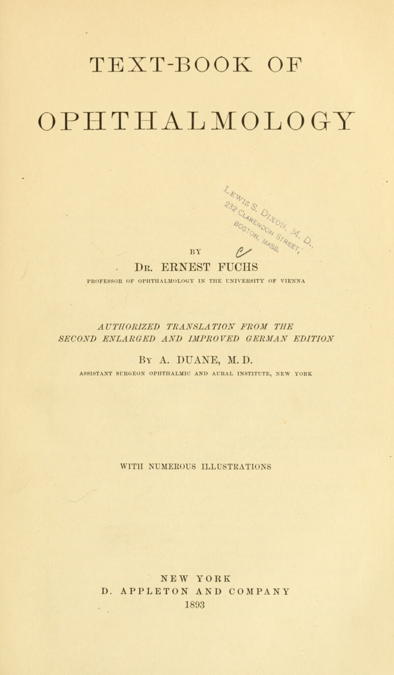 TEXT-BOOK OF OPHTHALMOLOGY / *v BY £/ S' V • Dr. ERNEST FUCHS PROFESSOR OF OPHTHALMOLOGY IN THE UNIVERSITY OF VIENNA AUTHORIZED TRANSLATION FROM THE SECOND ENLARGED AND IMPROVED GERMAN EDITION By A. DITANE, M. D. ASSISTANT SURGEON OPHTHALMIC AND AURAL INSTITUTE, NEW YORK WITH NUMEROUS ILLUSTRATIONS NEW YORK D. APPLETON AND COMPANY 1893