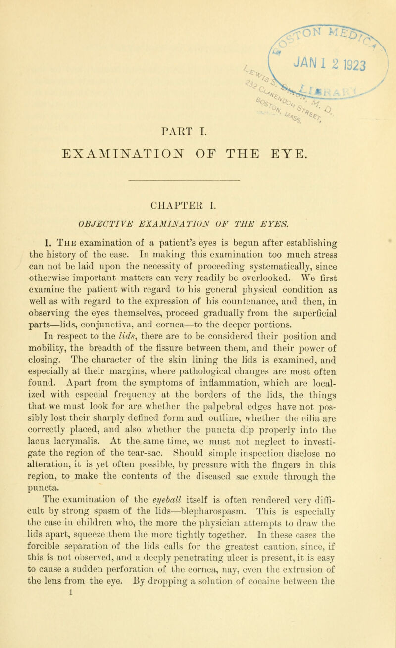 \+%»:-4 PAKT I. YE. CHAPTER I. OBJECTIVE EXAMINATION OF THE EYES. 1. The examination of a patient's eyes is begun after establishing the history of the case. In making this examination too much stress can not be laid upon the necessity of proceeding systematically, since otherwise important matters can very readily be overlooked. We first examine the patient with regard to his general physical condition as well as with regard to the expression of his countenance, and then, in observing the eyes themselves, proceed gradually from the superficial parts—lids, conjunctiva, and cornea—to the deeper portions. In respect to the lids, there are to be considered their position and mobility, the breadth of the fissure between them, and their power of closing. The character of the skin lining the lids is examined, and especially at their margins, where pathological changes are most often found. Apart from the symptoms of inflammation, which are local- ized with especial frequency at the borders of the lids, the things that we must look for are whether the palpebral edges have not pos- sibly lost their sharply defined form and outline, whether the cilia are correctly placed, and also whether the puncta dip properly into the lacus lacrymalis. At the same time, we must not neglect to investi- gate the region of the tear-sac. Should simple inspection disclose no alteration, it is yet often possible, by pressure with the fingers in this region, to make the contents of the diseased sac exude through the puncta. The examination of the eyeball itself is often rendered very diffi- cult by strong spasm of the lids—blepharospasm. This is especially the case in children who, the more the physician attempts to draw the lids apart, squeeze them the more tightly together. In these cases the forcible separation of the lids calls for the greatest caution, since, if this is not observed, and a deeply penetrating ulcer is present, it is easy to cause a sudden perforation of the cornea, nay, even the extrusion of the lens from the eye. By dropping a solution of cocaine between the