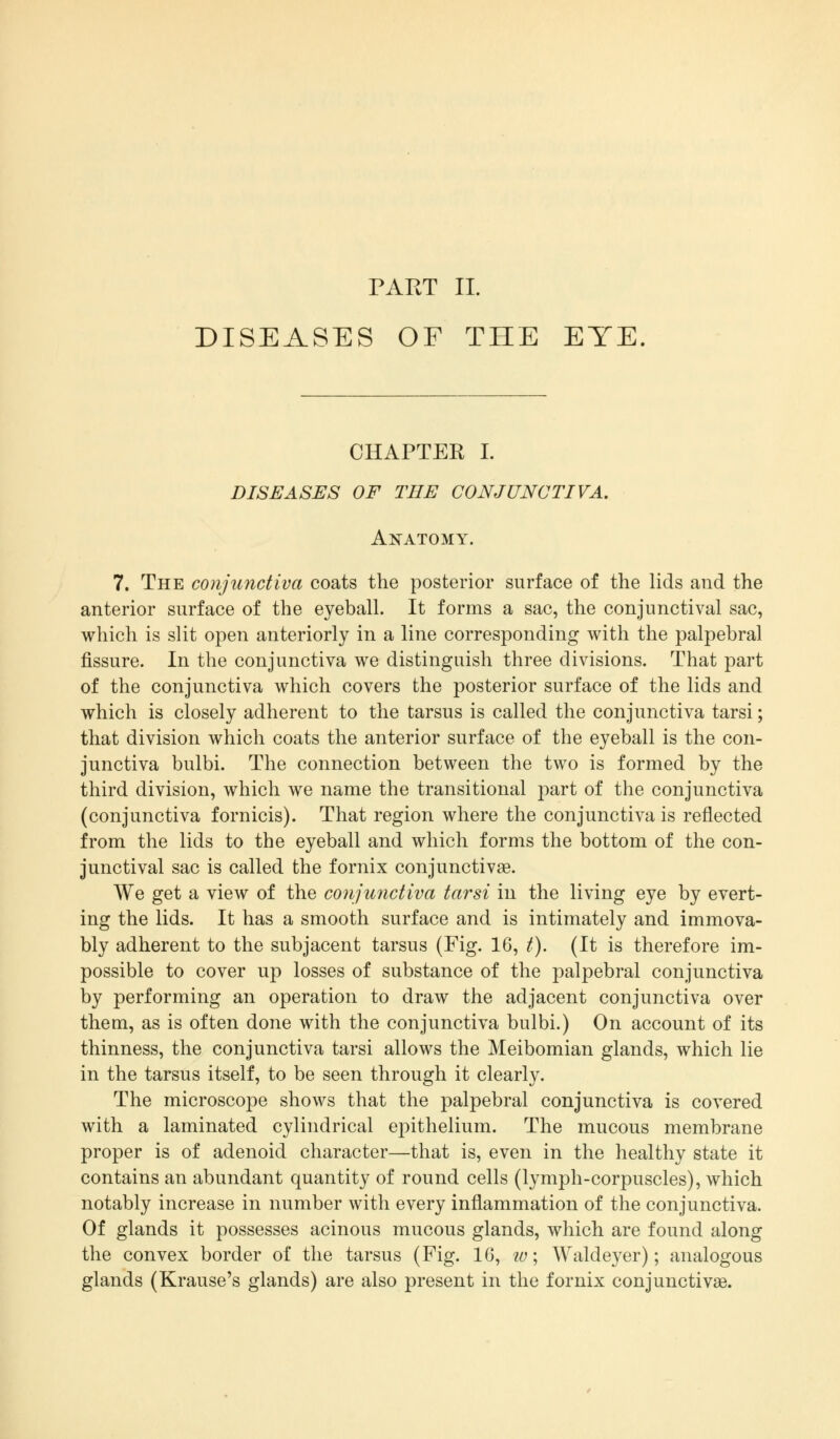 PART II. DISEASES OF THE EYE. CHAPTER I. DISEASES OF THE CONJUNCTIVA. Anatomy. 7. The conjunctiva coats the posterior surface of the lids and the anterior surface of the eyeball. It forms a sac, the conjunctival sac, which is slit open anteriorly in a line corresponding with the palpebral fissure. In the conjunctiva we distinguish three divisions. That part of the conjunctiva which covers the posterior surface of the lids and which is closely adherent to the tarsus is called the conjunctiva tarsi; that division which coats the anterior surface of the eyeball is the con- junctiva bulbi. The connection between the two is formed by the third division, which we name the transitional part of the conjunctiva (conjunctiva fornicis). That region where the conjunctiva is reflected from the lids to the eyeball and which forms the bottom of the con- junctival sac is called the fornix conjunctivae. We get a view of the conjunctiva tarsi in the living eye by evert- ing the lids. It has a smooth surface and is intimately and immova- bly adherent to the subjacent tarsus (Fig. 16, t). (It is therefore im- possible to cover up losses of substance of the palpebral conjunctiva by performing an operation to draw the adjacent conjunctiva over them, as is often done with the conjunctiva bulbi.) On account of its thinness, the conjunctiva tarsi allows the Meibomian glands, which lie in the tarsus itself, to be seen through it clearly. The microscope shows that the palpebral conjunctiva is covered with a laminated cylindrical epithelium. The mucous membrane proper is of adenoid character—that is, even in the healthy state it contains an abundant quantity of round cells (lymph-corpuscles), which notably increase in number with every inflammation of the conjunctiva. Of glands it possesses acinous mucous glands, which are found along the convex border of the tarsus (Fig. 16, w\ Waldeyer); analogous glands (Krause's glands) are also present in the fornix conjunctivae.