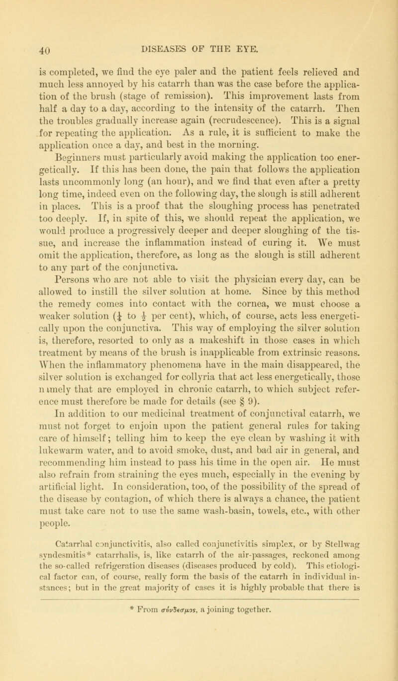 is completed, we find the eye paler and the patient feels relieved and much less annoyed by his catarrh than was the case before the applica- tion of the brush (stage of remission). This improvement lasts from half a clay to a day, according to the intensity of the catarrh. Then the troubles gradually increase again (recrudescence). This is a signal for repeating the application. As a rule, it is sufficient to make the application once a day, and best in the morning. Beginners must particularly avoid making the application too ener- getically. If this has been done, the pain that follows the application lasts uncommonly long (an hour), and we find that even after a pretty long time, indeed even on the following day, the slough is still adherent in places. This is a proof that the sloughing process has penetrated too deeply. If, in spite of this, we should repeat the application, we would produce a progressively deeper and deeper sloughing of the tis- sue, and increase the inflammation instead of curing it. We must omit the application, therefore, as long as the slough is still adherent to any part of the conjunctiva. Persons who are not able to visit the physician every day, can be allowed to instill the silver solution at home. Since by this method the remedy comes into contact with the cornea, we must choose a weaker solution (J to i per cent), which, of course, acts less energeti- cally upon the conjunctiva. This way of employing the silver solution is, therefore, resorted to only as a makeshift in those cases in which treatment by means of the brush is inapplicable from extrinsic reasons. When the inflammatory phenomena have in the main disappeared, the silver solution is exchanged for collyria that act less energetically, those niuiely that are employed in chronic catarrh, to which subject refer- ence must therefore be made for details (see § 9). In addition to our medicinal treatment of conjunctival catarrh, we must not forget to enjoin upon the patient general rules for taking care of himself; telling him to keep the eye clean by washing it with lukewarm water, and to avoid smoke, dust, and bad air in general, and recommending him instead to pass his time in the open air. He must also refrain from straining the eyes much, especially in the evening by artificial light. In consideration, too, of the possibility of the spread of the disease by contagion, of which there is always a chance, the patient must take care not to use the same wash-basin, towels, etc., with other people. Catarrhal conjunctivitis, also called conjunctivitis simplex, or by Stellwag syndesmitis* catarrhalis, is, like catarrh of the air-passages, reckoned among the so-called refrigeration diseases (diseases produced by cold). This etiologi- cal factor can, of course, really form the basis of the catarrh in individual in- stances; but in the great majority of cases it is highly probable that there is * From avv^a-fios, a joining together.