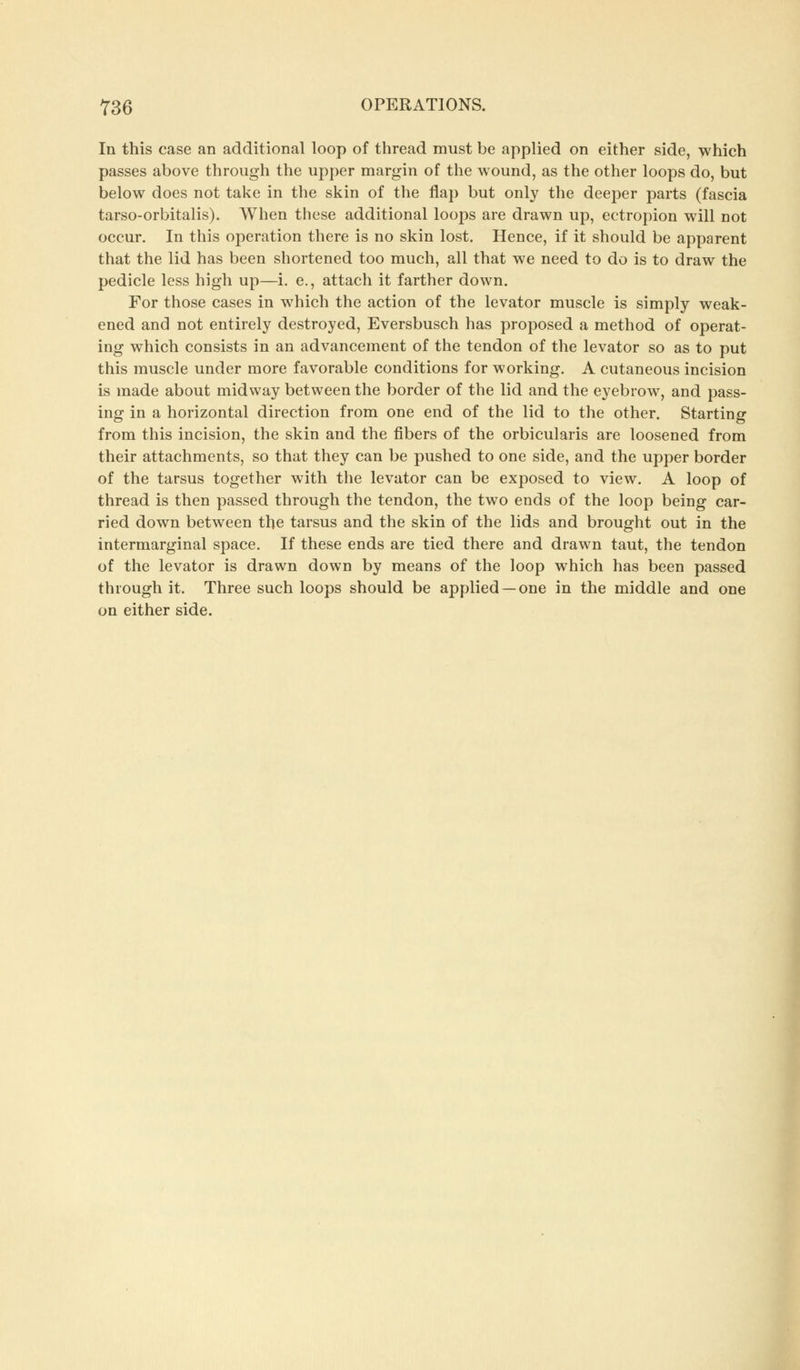 In this case an additional loop of thread must be applied on either side, which passes above through the upper margin of the wound, as the other loops do, but below does not take in the skin of the flap but only the deeper parts (fascia tarso-orbitalis). When these additional loops are drawn up, ectropion will not occur. In this operation there is no skin lost. Hence, if it should be apparent that the lid has been shortened too much, all that we need to do is to draw the pedicle less high up—i. e., attach it farther down. For those cases in which the action of the levator muscle is simply weak- ened and not entirely destroyed, Eversbusch has proposed a method of operat- ing which consists in an advancement of the tendon of the levator so as to put this muscle under more favorable conditions for working. A cutaneous incision is made about midway between the border of the lid and the eyebrow, and pass- ing in a horizontal direction from one end of the lid to the other. Starting from this incision, the skin and the fibers of the orbicularis are loosened from their attachments, so that they can be pushed to one side, and the upper border of the tarsus together with the levator can be exposed to view. A loop of thread is then passed through the tendon, the two ends of the loop being car- ried down between the tarsus and the skin of the lids and brought out in the intermarginal space. If these ends are tied there and drawn taut, the tendon of the levator is drawn down by means of the loop which has been passed through it. Three such loops should be applied —one in the middle and one on either side.