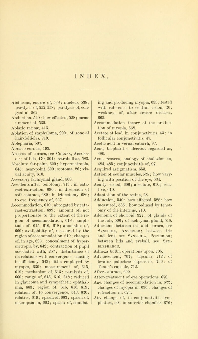 INDEX. Abducens, course of, 538 ; nucleus, 538 ; paralysis of, 552,558; paralysis of, con- genital, 562. Abduction, 540; how effected, 528; meas- urement of, 535. Ablatio retinas, 413. Ablation of staphyloma, 202; of zone of hair-follicles, 719. Ablepharia, 507. Abrasio corneas, 193. Abscess of cornea, see Cornea, Abscess of ; of lids, 470, 504; retrobulbar, 583. Absolute far-point, 620 ; hypermetropia, 645; near-point, 620; scotoma, 26; vis- ual acuity, 610. Accessory lachrymal gland, 508. Accidents after tenotomy, 713 ; in cata- ract-extraction, 696; in discission of soft cataract, 689; in iridectomy, 686; to eye, frequency of, 227. Accommodation, 610 ; abrogated by cata- ract-extraction, 699; amount of, not proportionate to the extent of the re- gion of accommodation, 618; ampli- tude of, 615, 616, 618; anomalies of, 660; availability of, measured by the region of accommodation, 619 ; changes of, in age, 622; concealment of hyper- metropia by, 642; contraction of pupil associated with, 257; disturbance of its relations with convergence causing insufficiency, 543; little employed by myopes, 630; measurement of, 615, 619; mechanism of, 613 ; paralysis of, 660; range of, 615, 616, 618; reduced in glaucoma and sympathetic ophthal- mia, 663; region of, 615, 616, 619; relation of, to convergence, 543, 620; relative, 619 ; spasm of, 663 ; spasm of, macropsia in, 662 ; spasm of, simulat- ing and producing myopia, 633; tested with reference to central vision, 20; weakness of, after severe diseases, 663. Accommodation theory of the produc- tion of myopia, 638. Acetate of lead in conjunctivitis, 43 ; in follicular conjunctivitis, 47. Acetic acid in vernal catarrh, 97. Acne, blepharitis ulcerosa regarded as, 480. Acne rosacea, analogy of chalazion to, 484, 485; conjunctivitis of, 97. Acquired astigmatism, 653. Action of ocular muscles, 525 ; how vary- ing with position of the eye, 534. Acuity, visual, 606; absolute, 610; rela- tive, 610. Adaptation of the retina, 28. Adduction, 540; how effected, 528; how measured, 535; how reduced by tenot- omy of the internus, 710. Adenoma of chorioid, 327; of glands of the lids, 506; of lachrymal gland, 518. Adhesions between iris and cornea, see Synechia, Anterior; between iris and lens, see Synechia, Posterior; between lids and eyeball, see Sym- blepharon. Adnexa bulbi, operations upon, 705. Advancement, 707; capsular, 712; of levator palpebne superioris, 736; of Tenon's capsule, 712. After-cataract, 699. After-treatment of eye operations, 670. Age, changes of accommodation in, 622; changes of myopia in, 636 ; changes of refraction in, 624. Air, change of, in conjunctivitis lym- phatica, 90; in anterior chamber, 676;