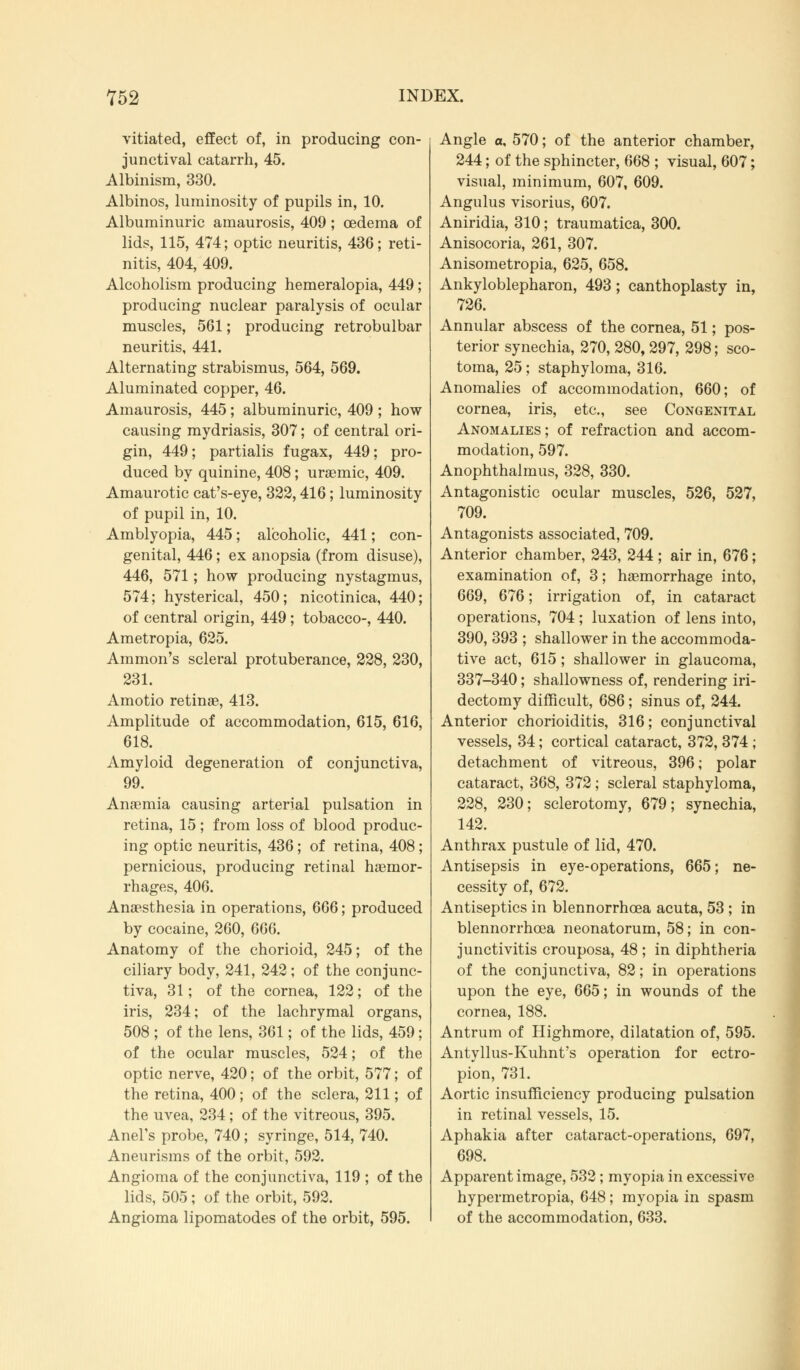 vitiated, effect of, in producing con- junctival catarrh, 45. Albinism, 330. Albinos, luminosity of pupils in, 10. Albuminuric amaurosis, 409; oedema of lids, 115, 474; optic neuritis, 436; reti- nitis, 404, 409. Alcoholism producing hemeralopia, 449 ; producing nuclear paralysis of ocular muscles, 561; producing retrobulbar neuritis, 441. Alternating strabismus, 564, 569. Aluminated copper, 46. Amaurosis, 445; albuminuric, 409 ; how causing mydriasis, 307; of central ori- gin, 449; partialis fugax, 449; pro- duced by quinine, 408; uraemic, 409. Amaurotic cat's-eye, 322,416; luminosity of pupil in, 10. Amblyopia, 445; alcoholic, 441; con- genital, 446; ex anopsia (from disuse), 446, 571; how producing nystagmus, 574; hysterical, 450; nicotinica, 440; of central origin, 449; tobacco-, 440. Ametropia, 625. Amnion's scleral protuberance, 228, 230, 231. Amotio retina?, 413. Amplitude of accommodation, 615, 616, 618. Amyloid degeneration of conjunctiva, 99. Anaemia causing arterial pulsation in retina, 15; from loss of blood produc- ing optic neuritis, 436 ; of retina, 408; pernicious, producing retinal haemor- rhages, 406. Anaesthesia in operations, 666; produced by cocaine, 260, 666. Anatomy of the chorioid, 245; of the ciliary body, 241, 242; of the conjunc- tiva, 31; of the cornea, 122; of the iris, 234; of the lachrymal organs, 508 ; of the lens, 361; of the lids, 459; of the ocular muscles, 524; of the optic nerve, 420; of the orbit, 577; of the retina, 400; of the sclera, 211; of the uvea, 234; of the vitreous, 395. Anel's probe, 740; syringe, 514, 740. Aneurisms of the orbit, 592. Angioma of the conjunctiva, 119 ; of the lids, 505; of the orbit, 592. Angioma lipomatodes of the orbit, 595. Angle a, 570; of the anterior chamber, 244; of the sphincter, 668 ; visual, 607; visual, minimum, 607, 609. Angulus visorius, 607. Aniridia, 310; traumatica, 300. Anisocoria, 261, 307. Anisometropia, 625, 658. Ankyloblepharon, 493; canthoplasty in, 726. Annular abscess of the cornea, 51; pos- terior synechia, 270, 280, 297, 298; sco- toma, 25; staphyloma, 316. Anomalies of accommodation, 660; of cornea, iris, etc., see Congenital Anomalies ; of refraction and accom- modation, 597. Anophthalmus, 328, 330. Antagonistic ocular muscles, 526, 527, 709. Antagonists associated, 709. Anterior chamber, 243, 244 ; air in, 676; examination of, 3; haemorrhage into, 669, 676; irrigation of, in cataract operations, 704 ; luxation of lens into, 390, 393 ; shallower in the accommoda- tive act, 615; shallower in glaucoma, 337-340; shallowness of, rendering iri- dectomy difficult, 686; sinus of, 244. Anterior chorioiditis, 316; conjunctival vessels, 34; cortical cataract, 372, 374 ; detachment of vitreous, 396; polar cataract, 368, 372 ; scleral staphyloma, 228, 230; sclerotomy, 679; synechia, 142. Anthrax pustule of lid, 470. Antisepsis in eye-operations, 665; ne- cessity of, 672. Antiseptics in blennorrhcea acuta, 53 ; in blennorrhea neonatorum, 58; in con- junctivitis crouposa, 48 ; in diphtheria of the conjunctiva, 82; in operations upon the eye, 665; in wounds of the cornea, 188. Antrum of Highmore, dilatation of, 595. Antyllus-Kuhnt's operation for ectro- pion, 731. Aortic insufficiency producing pulsation in retinal vessels, 15. Aphakia after cataract-operations, 697, 698. Apparent image, 532 ; myopia in excessive hypermetropia, 648; myopia in spasm of the accommodation, 633.