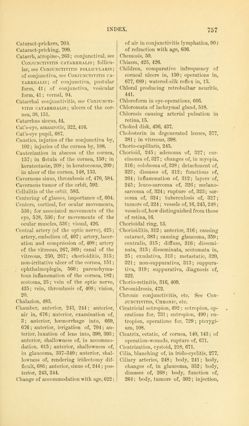 Cataract-prickers, 700. Cataract-pricking, 700. Catarrh, atropine-, 263; conjunctival, see Conjunctivitis catarrhalis ; follicu- lar, see Conjunctivitis follicularis ; of conjunctiva, see Conjunctivitis ca- tarrhalis ; of conjunctiva, pustular form, 41; of conjunctiva, vesicular form, 41; vernal, 94. Catarrhal conjunctivitis, see Conjuncti- vitis catarrualis ; ulcers of the cor- nea, 38,151. Catarrhus siccus, 44. Cat's-eye, amaurotic, 322, 416. Cat's-eye pupil, 687. Caustics, injuries of the conjunctiva by, 102; injuries of the cornea by, 188. Cauterization in abscess of the cornea, 157; in fistula of the cornea, 150; in keratectasiae, 208 ; in keratoconus, 209; in ulcer of the cornea, 148, 153. Cavernous sinus, thrombosis of, 470, 584. Cavernous tumor of the orbit, 592. Cellulitis of the orbit, 583. Centering of glasses, importance of, 604. Centers, cortical, for ocular movements, 536; for associated movements of the eye, 528, 536; for movements of the ocular muscles, 536; visual, 426. Central artery (of the optic nerve), 425; artery, embolism of, 407 ; artery, lacer- ation and compression of, 408; artery of the vitreous, 267, 369; canal of the vitreous, 250, 267; chorioiditis, 315; non-irritative ulcer of the cornea, 151; ophthalmoplegia, 560; parenchyma- tous inflammation of the cornea, 182; scotoma, 25; vein of the optic nerve, 425; vein, thrombosis of, 408; vision, 20. Chalazion, 483. Chamber, anterior, 243, 244; anterior, air in, 676; anterior, examination of, 3; anterior, haemorrhage into, 669, 676 ; anterior, irrigation of, 704; an- terior, luxation of lens into, 390, 393; anterior, shallowness of, in accommo- dation. 615; anterior, shallowness of, in glaucoma, 337-340; anterior, shal- lowness of, rendering iridectomy dif- ficult, 686; anterior, sinus of, 244 ; pos- terior, 243, 244. Change of accommodation with age, 622; of air in conjunctivitis lymphatica, 90; of refraction with age, 636. Chemosis, 50. Chiasm, 425, 426. Children, comparative infrequency of corneal ulcers in, 150; operations in, 677, 689; watered-silk reflex in, 15. Chloral producing retrobulbar neuritis, 441. Chloroform in eye-operations, 666. Chloromata of lachrymal gland, 518. Chlorosis causing arterial pulsation in retina, 15. Choked disk, 436, 437. Cholesterin in degenerated lenses, 377, 381 ; in vitreous, 398. Chorio-capillaris, 245. Chorioid, 245; adenoma of, 327; car- cinoma of, 327; changes of, in myopia, 316; coloboma of, 328 ; detachment of, 323; diseases of, 312; functions of, 264; inflammation of, 312; layers of, 245; leuco-sarcoma of, 326; melano- sarcoma of, 324; rupture of, 323; sar- coma of, 324; tuberculosis of, 327; tumors of, 324; vessels of, 16, 245, 248; vessels of, how distinguished from those of retina, 16. Chorioidal ring, 13. Chorioiditis, 312; anterior, 316; causing cataract, 383 ; causing glaucoma, 359; centralis, 315; diffuse, 316; dissemi- nata, 315; disseminata, scotomata in, 25; exudativa, 313 ; metastatic, 320, 321; non-suppurativa, 313 ; suppura- tiva, 319; suppurativa, diagnosis of, 322. Chorio-retinitis, 310, 409. Chromidrosis, 472. Chronic conjunctivitis, etc. See Con- junctivitis, Chronic, etc. Cicatricial ectropion, 492 ; ectropion, op- erations for, 731; entropion, 490; en- tropion, operations for, 729; pterygi- um, 108. Cicatrix, ectatic, of cornea, 140, 143; of operation-wounds, rupture of, 671. Cicatrization, cystoid, 218, 671. Cilia, blanching of, in irido-cyclitis, 277. Ciliary arteries, 248; body, 241; body, changes of, in glaucoma, 352; body, diseases of, 268; body, function of, 264; body, tumors of, 302; injection,