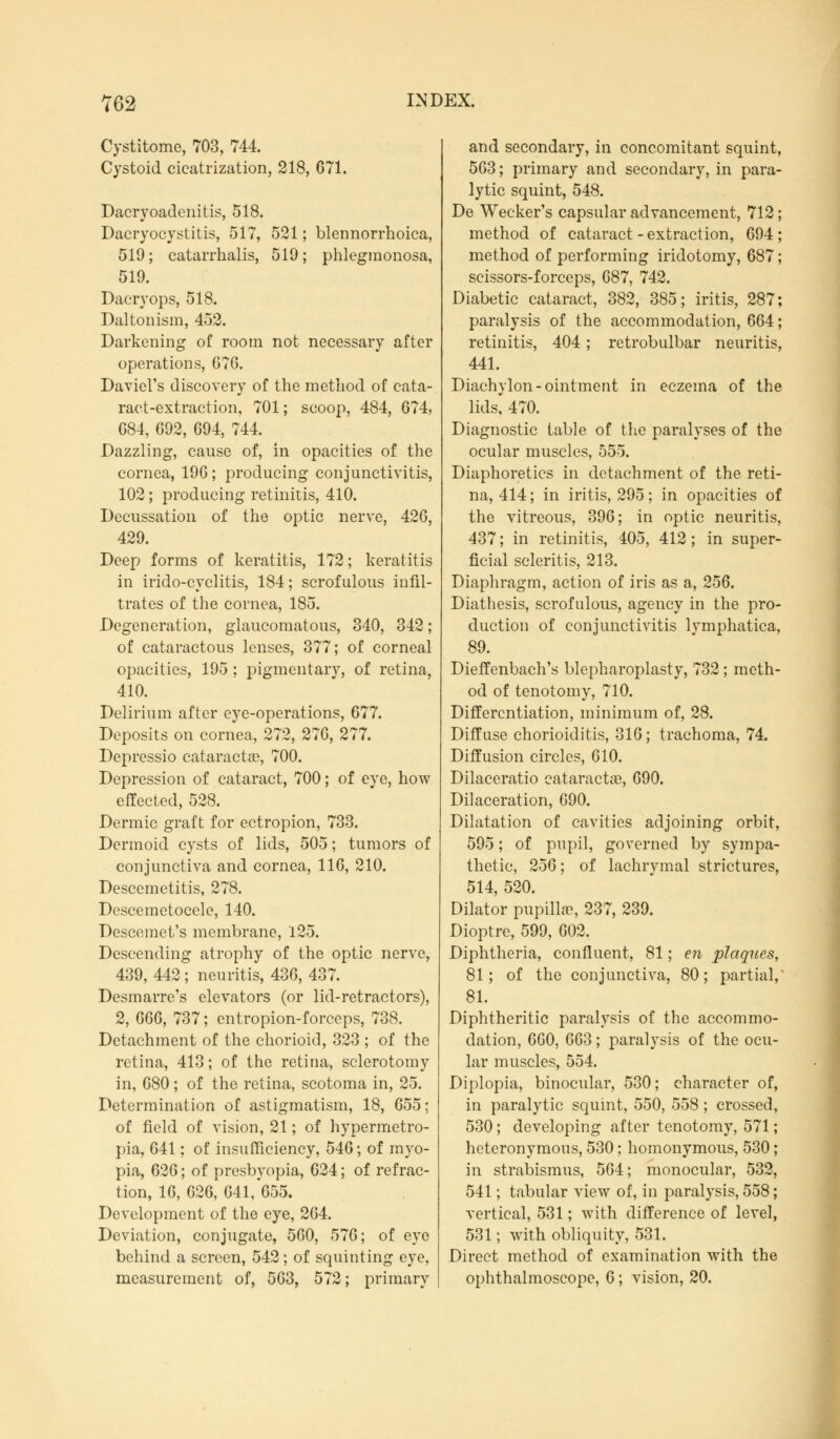 Cystitome, 703, 744. Cystoid cicatrization, 218, 671. Dacryoadenitis, 518. Dacryocystitis, 517, 521; blennorrhoica, 519; catarrhalis, 519; phlegmonosa, 519. Dacryops, 518. Daltonism, 452. Darkening of room not necessary after operations, 67G. Daviel's discovery of the method of cata- ract-extraction, 701; scoop, 484, 674, 684, 692, 694, 744. Dazzling, cause of, in opacities of the cornea, 196 ; producing conjunctivitis, 102; producing retinitis, 410. Decussation of the optic nerve, 426, 429. Deep forms of keratitis, 172; keratitis in irido-cyclitis, 184; scrofulous infil- trates of the cornea, 185. Degeneration, glaucomatous, 340, 342; of cataractous lenses, 377; of corneal opacities, 195 ; pigmentary, of retina, 410. Delirium after eye-operations, 677. Deposits on cornea, 272, 276, 277. Depressio Cataracta?, 700. Depression of cataract, 700; of eye, how effected, 528. Dermic graft for ectropion, 733. Dermoid cysts of lids, 505; tumors of conjunctiva and cornea, 116, 210. Desccmetitis, 278. Descemetocele, 140. Descemets membrane, 125. Descending atrophy of the optic nerve, 439, 442; neuritis, 436, 437. Desmarre's elevators (or lid-retractors), 2, 666, 737; entropion-forceps, 738. Detachment of the chorioid, 323 ; of the retina, 413; of the retina, sclerotomy in, 680; of the retina, scotoma in, 25. Determination of astigmatism, 18, 655; of field of vision, 21; of hypermetro- pia, 641; of insufficiency, 546; of myo- pia, 626; of presbyopia, 624; of refrac- tion, 16, 626, 641, 655. Development of the eye, 264. Deviation, conjugate, 560, 576; of eye behind a screen, 542; of squinting eye, measurement of, 563, 572; primary and secondary, in concomitant squint, 563; primary and secondary, in para- lytic squint, 548. De Wecker's capsular advancement, 712; method of cataract - extraction, 694 ; method of performing iridotomy, 687; scissors-forceps, 687, 742. Diabetic cataract, 382, 385; iritis, 287; paralysis of the accommodation, 664; retinitis, 404; retrobulbar neuritis, 441. Diachylon-ointment in eczema of the lids, 470. Diagnostic table of the paralyses of the ocular muscles, 555. Diaphoretics in detachment of the reti- na, 414; in iritis, 295; in opacities of the vitreous, 396; in optic neuritis, 437; in retinitis, 405, 412; in super- ficial scleritis, 213. Diaphragm, action of iris as a, 256. Diathesis, scrofulous, agency in the pro- duction of conjunctivitis lymphatica, 89. Dieffenbach's blepharoplasty, 732 ; meth- od of tenotomy, 710. Differentiation, minimum of, 28. Diffuse chorioiditis, 316; trachoma, 74. Diffusion circles, 610. Dilaceratio cataract«, 690. Dilaceration, 690. Dilatation of cavities adjoining orbit, 595; of pupil, governed by sympa- thetic, 256; of lachrymal strictures, 514, 520. Dilator pupillae, 237, 239. Dioptre, 599, 602. Diphtheria, confluent, 81; en plaques, 81; of the conjunctiva, 80; partial,' 81. Diphtheritic paralysis of the accommo- dation, 660, 663; paralysis of the ocu- lar muscles, 554. Diplopia, binocular, 530; character of, in paralytic squint, 550, 558; crossed, 530; developing after tenotomy, 571; heteronymous, 530; homonymous, 530; in strabismus, 564; monocular, 532, 541; tabular view of, in paralysis, 558; vertical, 531; with difference of level, 531; with obliquity, 531. Direct method of examination with the ophthalmoscope, 6; vision, 20.