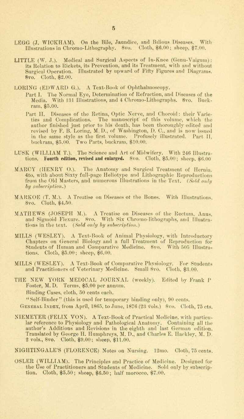 Illustrations in Chrorao-Lithography. 8vo. Cloth, $6.00; sheep, $7.00. LITTLE (W. J.). Medical and Surgical Aspects of In-Xnee (Genu-Valgum): its Relation to Rickets, its Prevention, and its Treatment, with and without Surgical Operation. Illustrated by upward of Fifty Figures and Diagrams. 8vo. Cloth, $2.00. LORING (EDWARD G.). A Text-Book of Ophthalmoscopy. Part I. The Normal Eye, Determination of Refraction, and Diseases of the Media. With 131 Illustrations, and 4 Chromo-Lithographs. 8vo. Buck- ram, $5.00. Part II. Diseases of the Retina, Optic Nerve, and Choroid: their Varie- ties and Complications. The manuscript of this volume, which the author finished just prior to his death, has been thoroughly edited and revised by F. B. Loring, M. D., of Washington, D. C, and is now issued in the same style as the first volume. Profusely illustrated. Part II, buckram, $5.00. Two Parts, buckram, $10.00. L.USK (WILLIAM T.). The Science and Art of Midwifery. With 246 Illustra- tions. Fonrth edition, revised and enlarged. 8vo. Cloth, $5.00; sheep, $6.00 MARCY (HENRY ().). The Anatomy and Surgical Treatment of Hernia. 4to, with about Sixty full-page Heliotype and Lithographic Reproductions from the Old Masters, and numerous Illustrations in the Text. (Sold only by subscription.) MARKOE (T. M.). A Treatise on Diseases ot the Bones. With Illustrations. 8vo. Cloth, $4.50. MATHEWS (JOSEPH M.). A Treatise on Diseases of the Rectum, Anus, and Sigmoid Flexure. 8vo. With Six Chrorno-lithographs, and Illustra- tions in the text. (Sold only by subscript ion.) MILLS (WESLEY). A Text-Book of Animal Physiology, with Introductory Chapters on General Biology and a full Treatment of Reproduction for Students of Human and Comparative Medicine. 8vo. With 505 Illustra- tions. Cloth, $5.00; sheep, $6.00. MILLS (WESLEY). A Text-Book of Comparative Physiology. For Students and Practitioners of Veterinary Medicine. Small 8vo. Cloth, $3.00. THE NEW YORK MEDICAL JOURNAL (weekly). Edited by Frank P Foster, M. D. Terras, $5.00 per annum. Binding Cases, cloth, 50 cents each. Self-Binder (this is used for temporary binding only), 90 cents. Geneeal Index, from April, 1865, to June, 1876 (23 vols.) 8vo. Cloth, 75 cts. NIEMEYER (FELIX VON). A Text-Book of Practical Medicine, with particu- lar reference to Physiology and Pathological Anatomy. Containing all the author's Additions and Revisions in the eighth and last German edition. Translated by George H. Humphreys, M. D., and Charles E. Hackley, M. D. 2 vols., 8vo. Cloth, $9.00; sheep, $11.00. NIGHTINGALE'S (FLORENCE) Notes on Nursing. 12mo. Cloth, 75 cents. OSLER (WILLIAM). The Principles and Practice of Medicine. Designed for the Use of Practitioners and Students of Medicine. Sold only by subscrip- tion. Cloth, $5.50 ; sheep, $6.50 ; half morocco, $7.00.