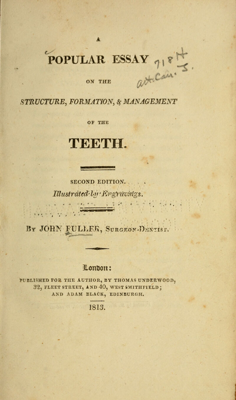 POPULAR ESSAY ^^ ON THE STRUCTURE, FORMATION, * MANAGEMENT OF THE TEETH. SECOND EDITION. Illustrated' Iv 'EngYttoMgs, By JOHN FULLEK, Surgeo^Dkntisi, ^lonfcon: PUBLISHED FOR THE AUTHOR, BY THOMAS UNDERWOOD. 323 FLEET STREET, AND 40, WEST SMITHFIELD^ AND ADAM BLACK, EDINBURGH. 1813.