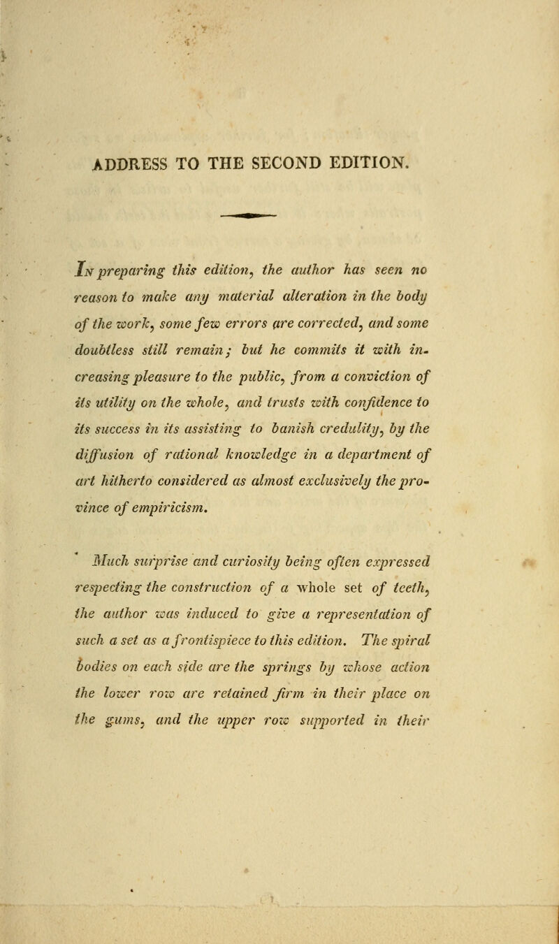 ADDRESS TO THE SECOND EDITION. In preparing this edition, the author has seen no reason to make any material alteration in the body of the work, some few errors are corrected, and some doubtless still remain; but he commits it with in- creasing pleasure to the public, from a conviction of its utility on the whole, and trusts with confidence to its success in its assisting to banish credulity, by the diffusion of rational knowledge in a department of art hitherto considered as almost exclusively the pro- vince of empiricism. Much surprise and curiosity being often expressed respecting the construction of a whole set of teeth, the author was induced to give a representation of such a set as a frontispiece to this edition. The spiral bodies on each side are the springs by whose action the lower row are retained firm in their place on the gums, and the upper rozc supported in their