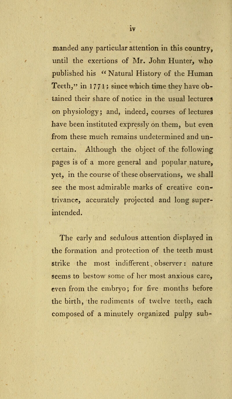 manded any particular attention in this country, until the exertions of Mr. John Hunter, who published his Natural History of the Human Teeth, in 17715 since which time they have ob- tained their share of notice in the usual lectures on physiology; and, indeed, courses of lectures have been instituted expressly on them, but even from these much remains undetermined and un- certain. Although the object of the following pages is of a more general and popular nature, yet, in the course of these observations, we shall see the most admirable marks of creative con- trivance, accurately projected and long super- intended. The early and sedulous attention displayed in the formation and protection of the teeth must strike the most indifferent, observer: nature seems to bestow some of her most anxious care, even from the embryo; for five months before the birth, the rudiments of twelve teeth, each composed of a minutely organized pulpy sub-