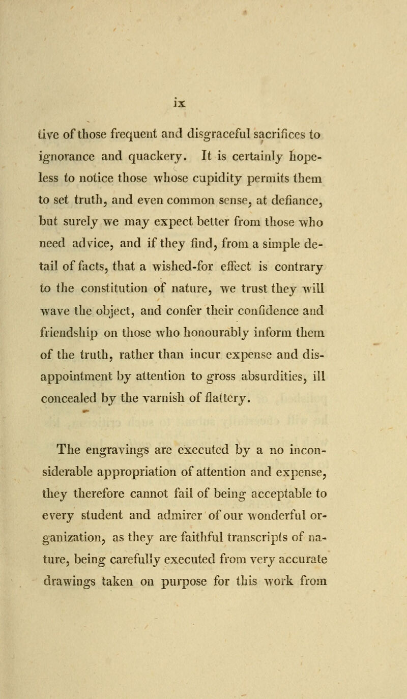 live of those frequent and disgraceful sacrifices to ignorance and quackery. It is certainly hope- less to notice those whose cupidity permits them to set truth, and even common sense, at defiance, but surely we may expect better from those who need advice, and if they find, from a simple de- tail of facts, that a wished-for effect is contrary to the constitution of nature, we trust they will wave the object, and confer their confidence and friendship on those who honourably inform them of the truth, rather than incur expense and dis- appointment by attention to gross absurdities, ill concealed by the varnish of flattery. The engravings are executed by a no incon- siderable appropriation of attention and expense, they therefore cannot fail of being acceptable to every student and admirer of our wonderful or- ganization, as they are faithful transcripts of na- ture, being carefully executed from very accurate drawings taken on purpose for this work from