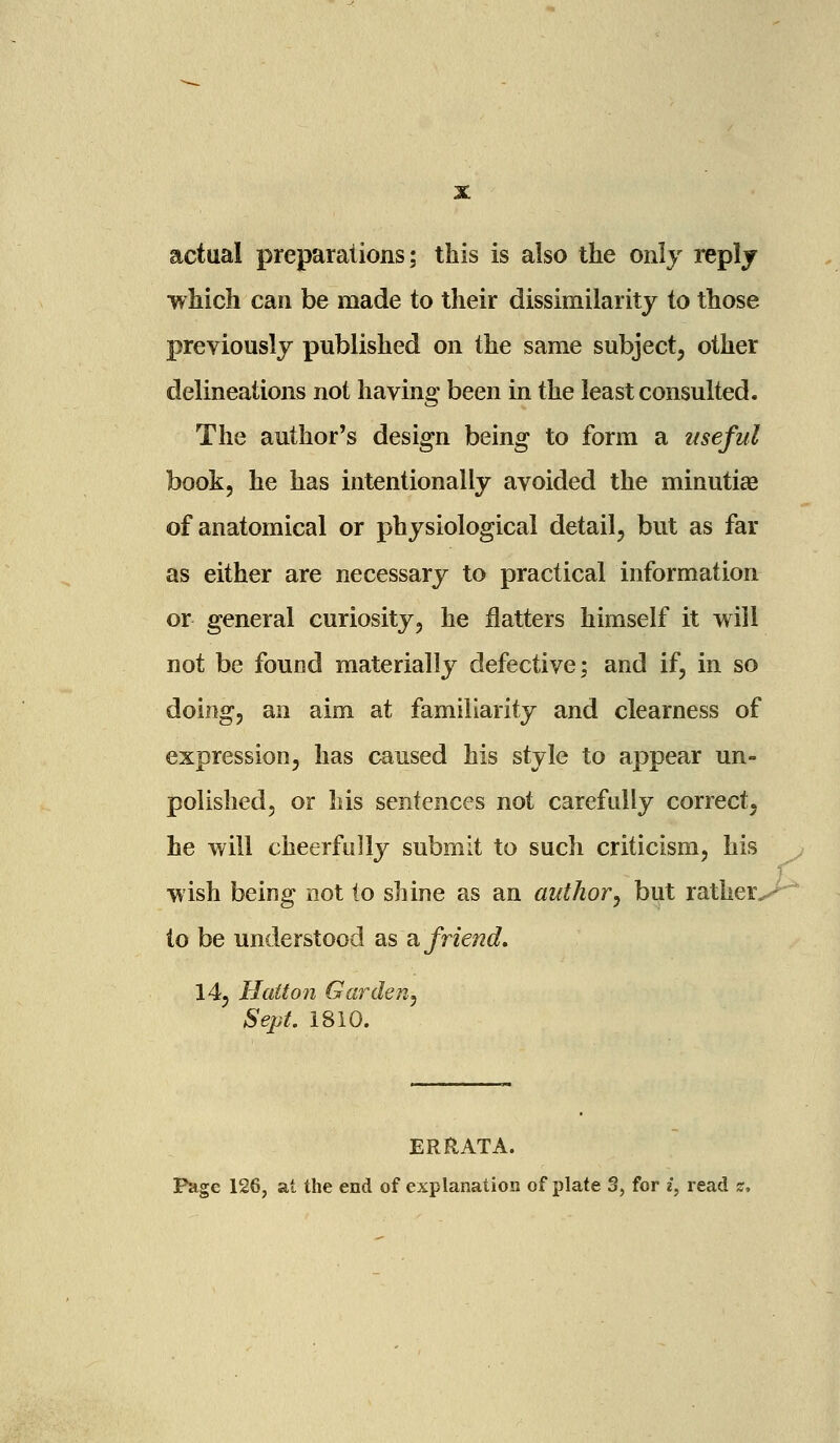 actual preparations; this is also the only reply which can be made to their dissimilarity to those previously published on the same subject, other delineations not having been in the least consulted. The author's design being to form a useful book, he has intentionally avoided the minutiae of anatomical or physiological detail, but as far as either are necessary to practical information or general curiosity, he flatters himself it will not be found materially defective; and if, in so doing, an aim at familiarity and clearness of expression, has caused his style to appear un- polished, or his sentences not carefully correct, he will cheerfully submit to such criticism, his wish being not to shine as an author, but rather^ io be understood as a friend. 14, Hatton Garden, Sept. 1810. ERRATA. Fage 126, at the end of explanation of plate 3, for i, read s.