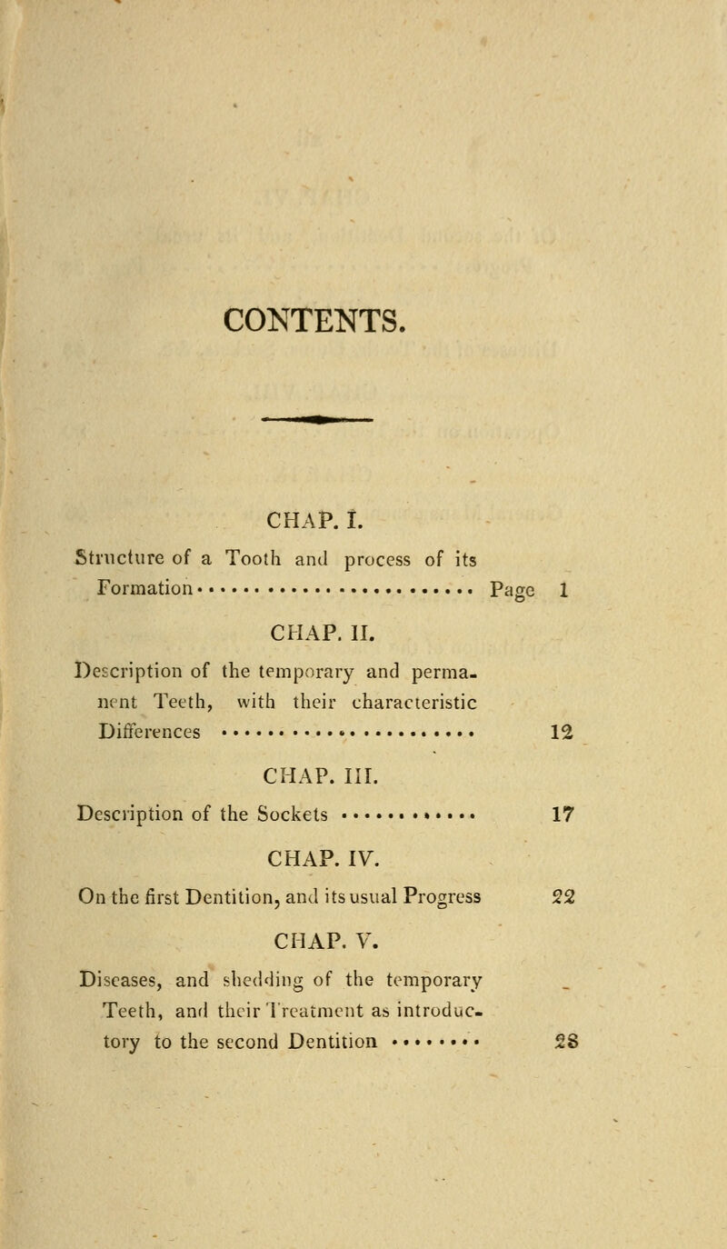 CONTENTS. CHAP. I. Structure of a Tooth and process of its Formation Page 1 CHAP. II. Description of the temporary and perma- nent Teeth, with their characteristic Differences • 12 CHAP. III. Description of the Sockets 17 CHAP. IV. On the first Dentition, and its usual Progress 22 CHAP. V. Diseases, and shedding of the temporary Teeth, and their Treatment as introduc- tory to the second Dentition • 28