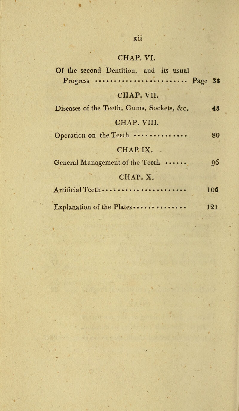Xll CHAP. VI. Of the second Dentition, and its usual Progress •• Page 3$ CHAP. VII. Diseases of the Teeth, Gums, Sockets, &c. 4$ CHAP. VIII. Operation on the Teeth 80 CHAP IX. General Management of the Teeth 9^ CHAP. X. Artificial Teeth- • • • 106 Explanation of the Plates 121