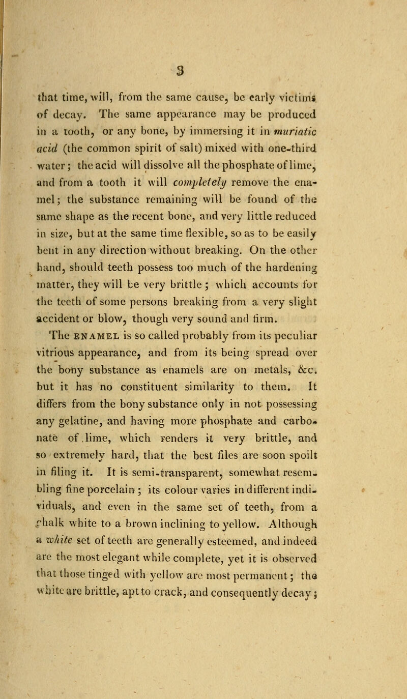 that time, will, from the same cause, be early victims of decay. The same appearance may be produced in a tooth, or any bone, by immersing it in muriatic acid (the common spirit of salt) mixed with one-third water; the acid will dissolve all the phosphate of lime, and from a tooth it will completely remove the ena- mel ; the substance remaining will be found of the same shape as the recent bone, and very little reduced in size, but at the same time flexible, so as to be easily bent in any direction without breaking. On the other hand, should teeth possess too much of the hardening matter, they will be very brittle ; which accounts for the teeth of some persons breaking from a very slight accident or blow, though very sound and firm. The enamel is so called probably from its peculiar vitrious appearance, and from its being spread over the bony substance as enamels are on metals, &c. but it has no constituent similarity to them. It differs from the bony substance only in not possessing any gelatine, and having more phosphate and carbo- nate of,lime, which renders it very brittle, and so extremely hard, that the best files are soon spoilt in filing it. It is semi-transparent, somewhat resem- bling fine porcelain ; its colour varies in different indi- viduals, and even in the same set of teeth, from a chalk white to a brown inclining to yellow. Although a white set of teeth are generally esteemed, and indeed are the most elegant while complete, yet it is observed that those tinged with yellow are most permanent; tha white are brittle, apt to crack, and consequently decay;