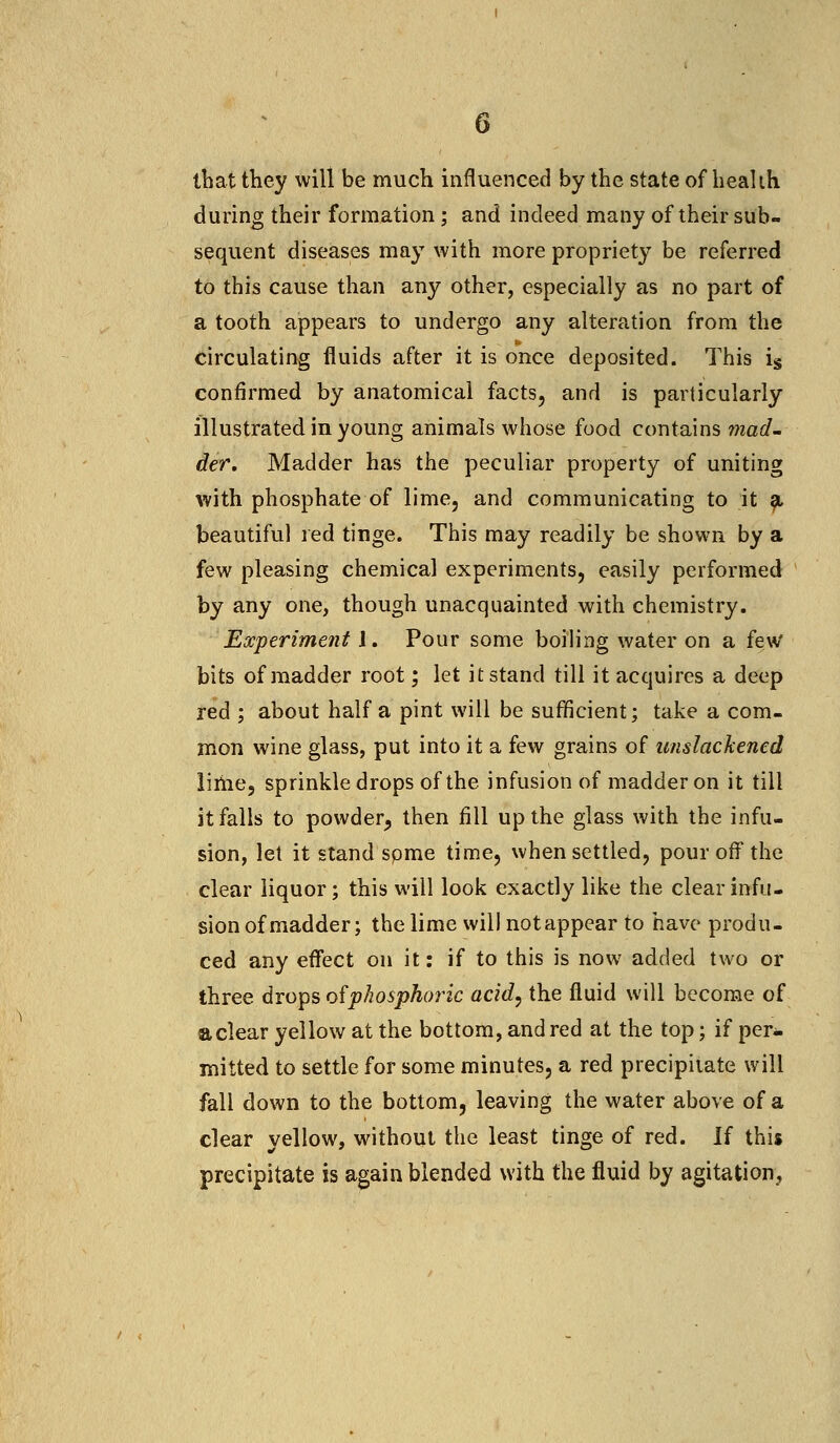 that ttiey will be much influenced by the state of health during their formation; and indeed many of their sub- sequent diseases may with more propriety be referred to this cause than any other, especially as no part of a tooth appears to undergo any alteration from the circulating fluids after it is once deposited. This is confirmed by anatomical facts, and is particularly illustrated in young animals whose food contains mad- der. Madder has the peculiar property of uniting with phosphate of lime, and communicating to it a. beautiful red tinge. This may readily be shown by a few pleasing chemical experiments, easily performed by any one, though unacquainted with chemistry. Experiment J. Pour some boiling water on a few bits of madder root; let it stand till it acquires a deep red ; about half a pint will be sufficient; take a com- mon wine glass, put into it a few grains of unslackened lime, sprinkle drops of the infusion of madder on it till it falls to powder, then fill up the glass with the infu- sion, let it stand spme time, when settled, pour off the clear liquor; this will look exactly like the clear infu- sion of madder; the lime will notappear to have produ- ced any effect on it: if to this is now added two or three drops of phosphoric acid, the fluid will become of a clear yellow at the bottom, and red at the top; if per- mitted to settle for some minutes, a red precipitate will fall down to the bottom, leaving the water above of a clear yellow, without the least tinge of red. If this precipitate is again blended with the fluid by agitation,