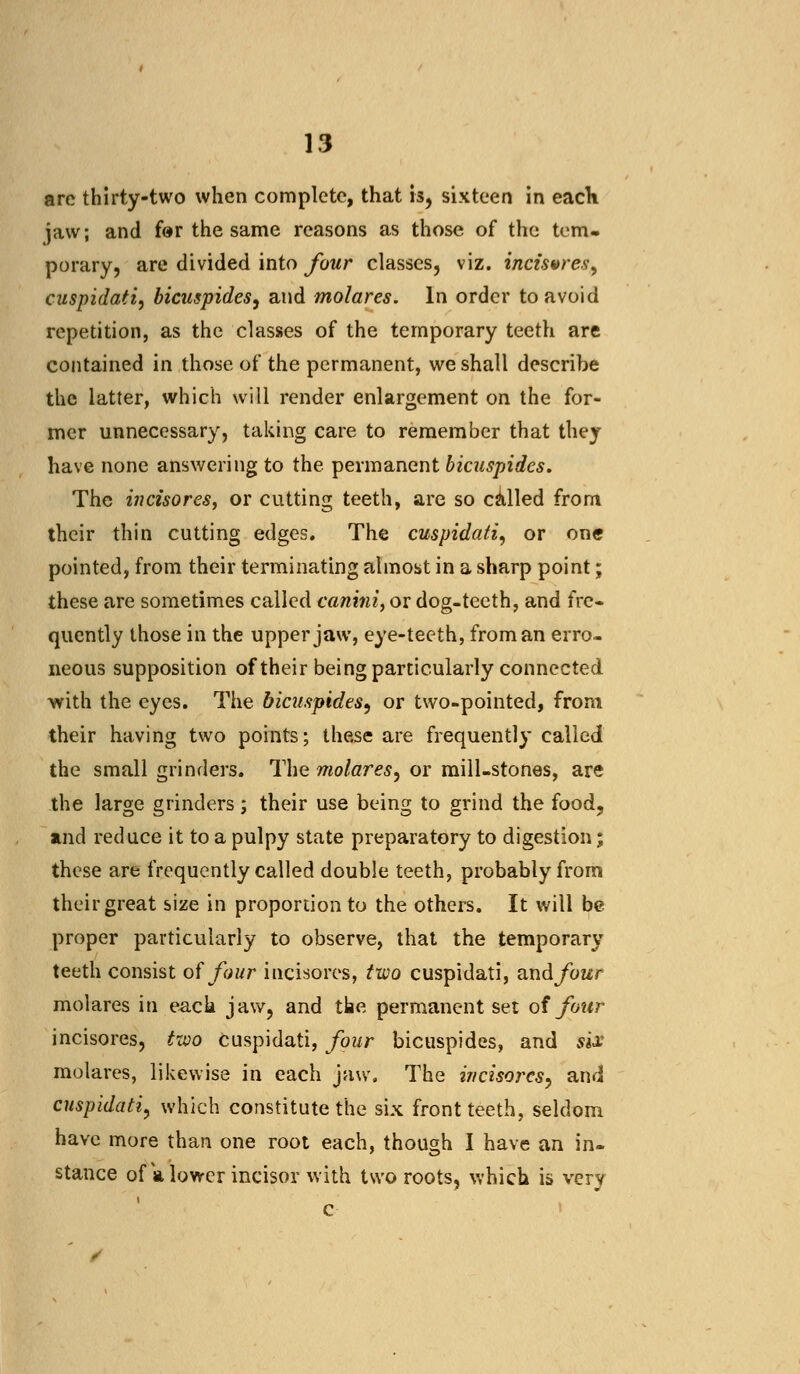 are thirty-two when complete, that is, sixteen in each jaw; and for the same reasons as those of the tem- porary, are divided into four classes, viz. incisvres^ cuspidati, bicuspides, and molares. In order to avoid repetition, as the classes of the temporary teeth are contained in those of the permanent, we shall describe the latter, which will render enlargement on the for- mer unnecessary, taking care to remember that they have none answering to the permanent bicuspides. The incisores, or cutting teeth, are so called from their thin cutting edges. The cuspidati, or one pointed, from their terminating almost in a sharp point; these are sometimes called canini, or dog-teeth, and fre- quently those in the upper jaw, eye-teeth, from an erro- neous supposition of their being particularly connected with the eyes. The bicuspides, or two-pointed, from their having two points; these are frequently called the small grinders. The molares, or mill-stones, are the large grinders; their use being to grind the food, and reduce it to a pulpy state preparatory to digestion; these are frequently called double teeth, probably from their great size in proportion to the others. It will be proper particularly to observe, that the temporary teeth consist of four incisores, two cuspidati, andfour molares in each jaw, and the permanent set of four incisores, two cuspidati, four bicuspides, and six molares, likewise in each jaw. The incisores, and cuspidati> which constitute the six front teeth, seldom have more than one root each, though I have an in- stance of a lower incisor with two roots, which is very c