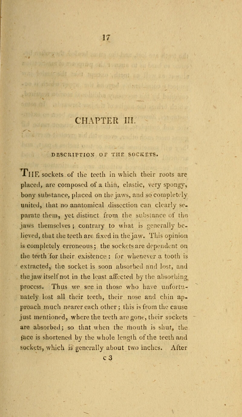 CHAPTER III. DESCRIPTION OF THE SOCKETS. llIE sockets of the teeth in which their roots are placed, are composed of a thin, elastic, very spongy, bony substance, placed on the jaws, and so completely united, that no anatomical dissection can clearly se- parate them, yet distinct from the substance of the jaws themselves ; contrary to what is generally be- lieved, that the teeth are fixed in the jaw. This opinion is completely erroneous; the sockets are dependent on the teeth for their existence : for whenever a tooth is extracted, the socket is soon absorbed and lost, and the jaw itself not in the least affected by the absorbing process. Thus we see in those who have unfortu- nately lost all their teeth, their nose and chin ap- proach much nearer each other ; this is from the cause just mentioned, where the teeth are gone, their sockets are absorbed; so that when the mouth is shut, the face is shortened by the whole length of the teeth and sockets, which is generally about two inches. After c3