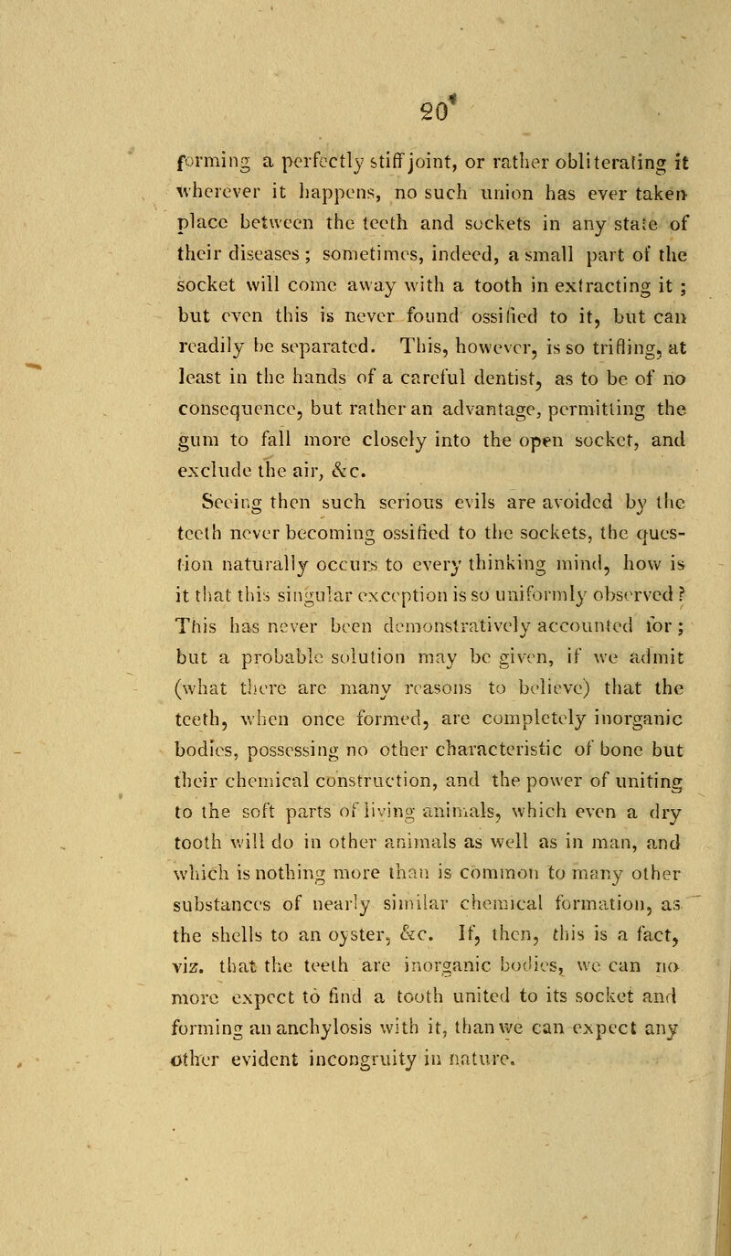 20* forming a perfectly stiff joint, or rather obliterating it wherever it happens, no such union has ever taken place between the teeth and sockets in any state of their diseases; sometimes, indeed, a small part of the socket will come away with a tooth in extracting it ; but even this is never found ossified to it, but can readily be separated. This, however, is so trifling, at least in the hands of a careful dentist, as to be of no consequence, but rather an advantage, permitting the gum to fall more closely into the open socket, and exclude the air, &c. Seeing then such serious evils are avoided by the teeth never becoming ossified to the sockets, the ques- tion naturally occurs to every thinking mind, how is it that this singular exception is so uniformly observed ? This has never been demonstratively accounted for ; but a probable solution may be given, if we admit (what there are many reasons to believe) that the teeth, when once formed, are completely inorganic bodies, possessing no other characteristic of bone but their chemical construction, and the power of uniting to the soft parts of living animals, which even a dry tooth will do in other animals as well as in man, and which is nothing more than is common to many other substances of nearly similar chemical formation, as. the shells to an oyster, &c. If, then, this is a fact, viz. that the teeth are inorganic bodies, we can no more expect to find a tooth united to its socket and forming an anchylosis with it, than we can expect any other evident incongruity in nature.