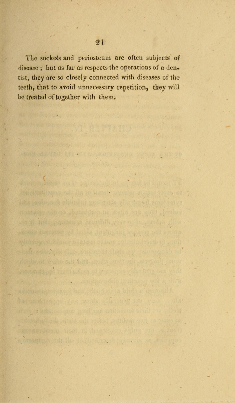The sockets and periosteum are often subject* of disease ; but as far as respects the operations of a den- tist, they are so closely connected with diseases of the teeth, that to avoid unnecessary repetition, they will be treated of together with them*