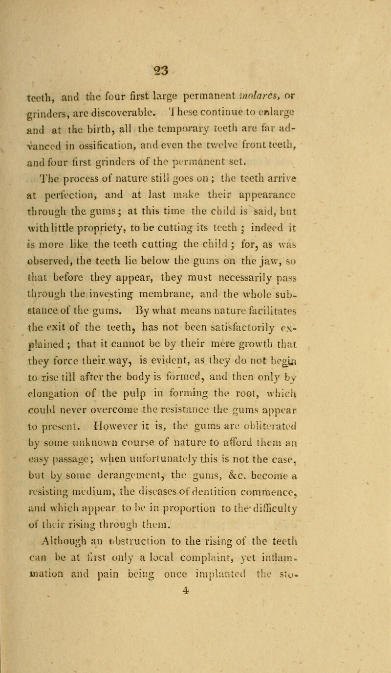 teeth, and the four first large permanent '.nnlarcs, or grinders, are discoverable. 'J hesc continue to enlarge and at the birth, all the temporary teeth are far ad- vanced in ossification, and even the twelve front teeth, and four first grinders of the permanent set. The process of nature still goes on ; the teeth arrive at perfection, and at last make their appearance- through the gums; at this time the child is said, but with little propriety, to be cutting its teeth ; indeed it as more like the teeth cutting the child ; for, as was observed, the teeth lie below the gums on the jaw, so that before they appear, they must necessarily pass through the investing membrane, and the whole sub- stance of the gums. By what means nature facilitates the exit of the teeth, has not been satisfactorily ex- plained ; that it cannot be by their mere growth that they force their way, is evident, as they do not begin to rise till afrcr the body is formed, and then only by elongation of the pulp in forming the root, whieh could never overcome the resistance the gums appear to present. However it is, the gums are obliterated by some unknown course of nature to atFord them an easy passage; when unfortunately this is not the case, but by some derangement, the gums, &c. become a resisting medium, the diseases of dentition commence, and which appear to he in proportion to the*difficulty of their rising through them. Although an instruction to the rising of the teeth ran be at first only a local complaint, yet inflam- mation and pain being once implanted the sto- 4