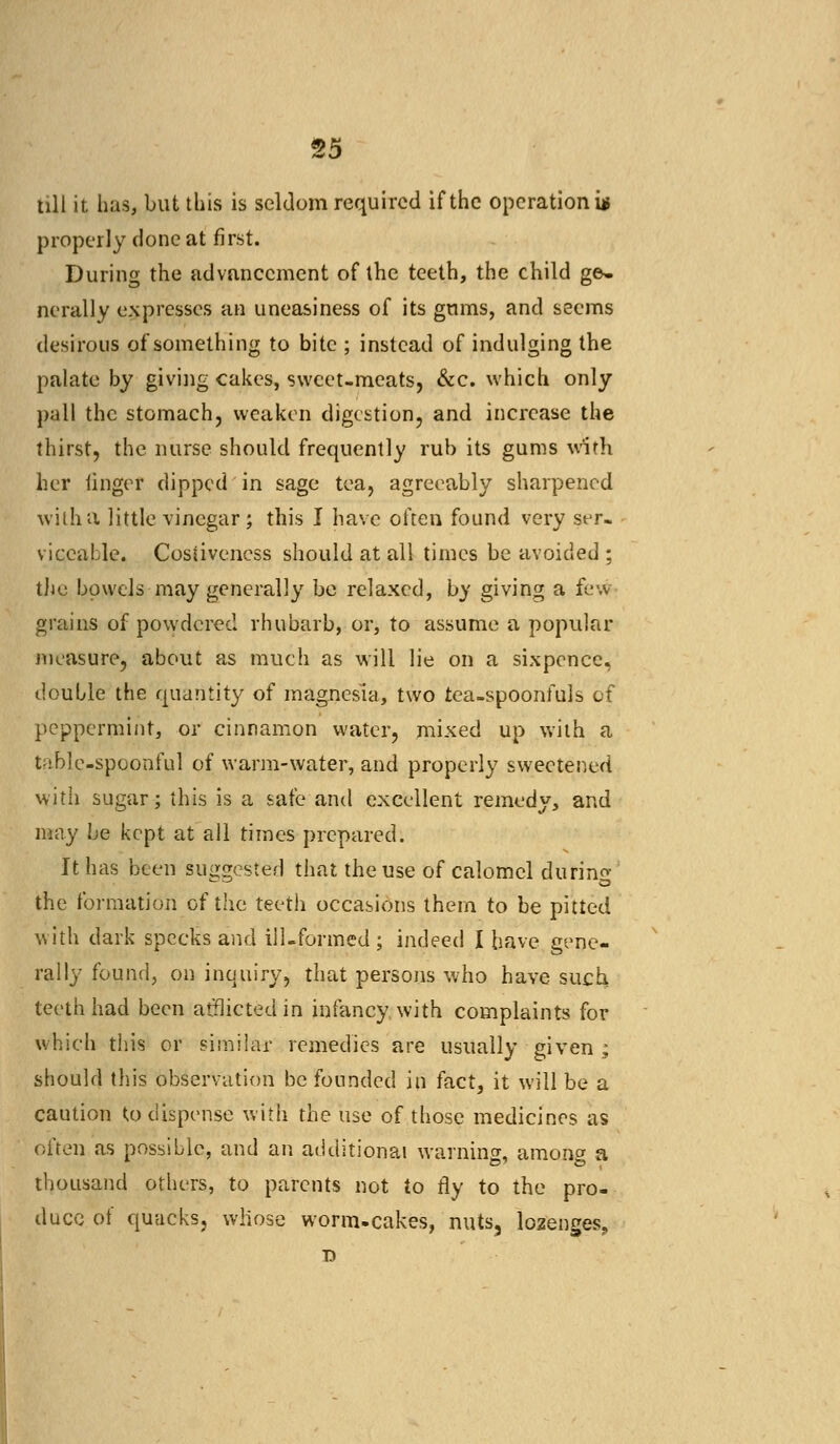 till it has, but this is seldom required if the operation^ properly done at first. During the advancement of the teeth, the child ge- nerally expresses an uneasiness of its gums, and seems desirous of something to bite ; instead of indulging the palate by giving cakes, sweet-meats, &c. which only pall the stomach, weaken digestion, and increase the thirst, the nurse should frequently rub its gums with her linger dipped in sage tea, agreeably sharpened with a little vinegar; this I have often found very ser- viceable. Costiveness should at all times be avoided ; the bowels may generally be relaxed, by giving a few grains of powdered rhubarb, or, to assume a popular measure, about as much as will lie on a sixpence, double the quantity of magnesia, two tea-spoonfuls of peppermint, or cinnamon water, mixed up with a table-spoonful of warm-water, and properly sweetened with sugar; this is a safe and excellent remedy, and may be kept at all times prepared. It has been suggested that the use of calomel during the formation of the teeth occasions them to be pitted with dark specks and ill-formed ; indeed I have gene- rally found, on inquiry, that persons who have such teeth had been afflicted in infancy, with complaints for which this or similar remedies are usually given ; should this observation be founded in fact, it will be a caution to dispense with the use of those medicines as often as possible, and an additional warning, among a thousand others, to parents not to fly to the pro- duce of quacks, whose worm-cakes, nuts, lozenges.