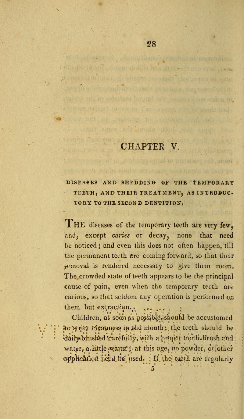 CHAPTER V. DISEASES AND SHEDDING ©tf THE TEMPORARY TEETH, AND THEIR TREATMENT, AS INTRODUC- TORY TO THE SECON D DENTITION. 1 HE diseases of the temporary teeth are very few, and, except caries or decay, none that need be noticed; and even this does not often happen, till the permanent teeth are coming forward, so that their removal is rendered necessary to give them room. The.crowded state of teeth appears to be the principal cause of pain, even when the temporary teeth are carious, so that seldom any operation is performed on them but extract-ion.^ «««..., j Children, afc stfoii gispos§fbfe,jsfeoulil be accustomed 'to 'qtritlc e'ifcavtness i» Xh& mouth;(the teeth should be ^afty»bpwbfed VarifiiHy, with a^rfrrief tootlkbrush a'ttd ■watef^a*little•vrarm* \* at thjis age, no powder, prfolher •amplication liejed.M Wd. ; If, \hc t»p£K are regularly '5