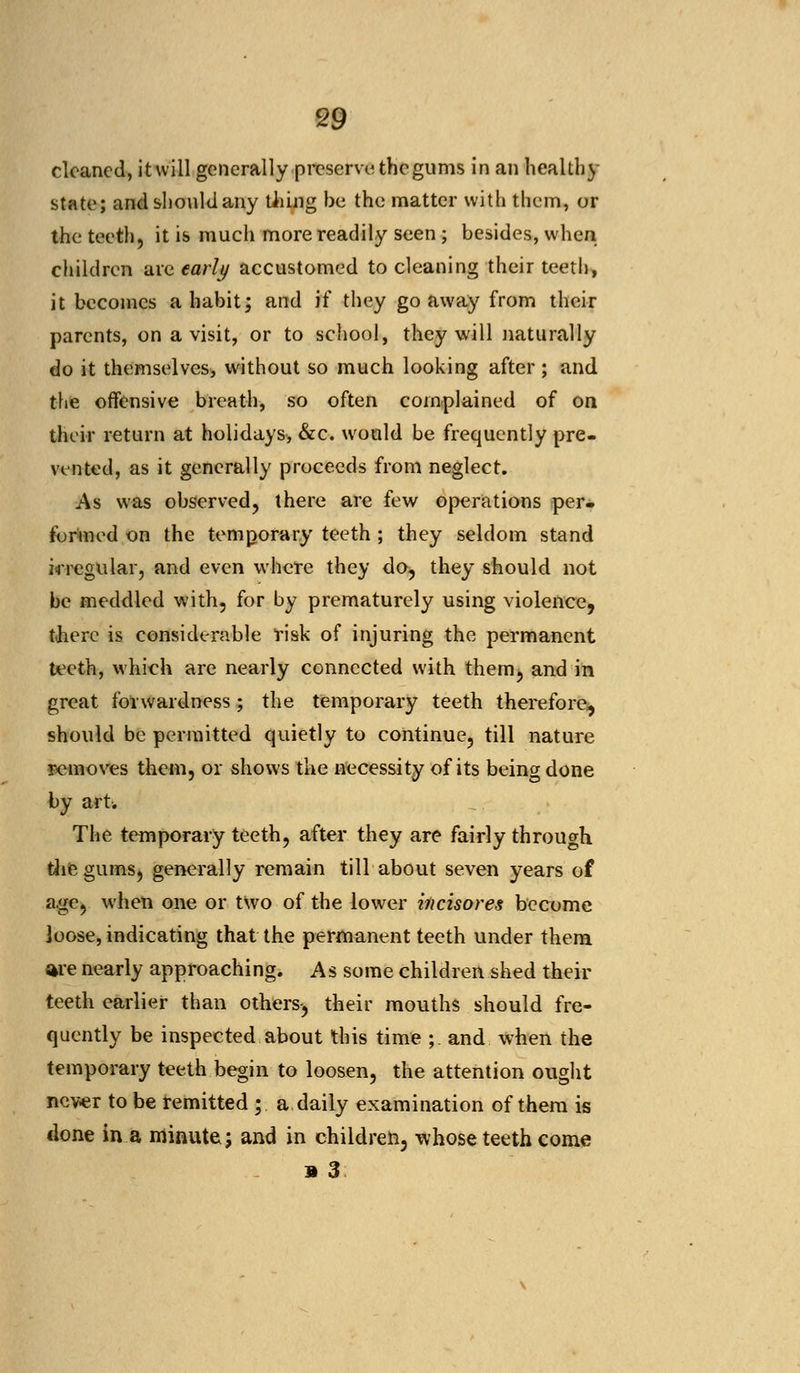 cleaned, it will generally preserve the gums in an healthy state; and should any tiling be the matter with them, or the teeth, it is much more readily seen ; besides, when children are early accustomed to cleaning their teeth, it becomes a habit; and H they go away from their parents, on a visit, or to school, they will naturally do it themselves, without so much looking after; and the offensive breath, so often complained of on their return at holidays, &c. would be frequently pre- vented, as it generally proceeds from neglect. As was observed, there are few operations per- formed on the temporary teeth ; they seldom stand irregular, and even where they do, they should not be meddled with, for by prematurely using violence, there is considerable risk of injuring the permanent teeth, which are nearly connected with them, and in great forwardness; the temporary teeth therefore, should be permitted quietly to continue, till nature removes them, or shows the necessity of its being done by art. The temporary teeth, after they are fairly through, die gums, generally remain till about seven years of age, when one or two of the lower incisores become Joose, indicating that the permanent teeth under them are nearly approaching. As some children shed their teeth earlier than others-, their mouths should fre- quently be inspected about this time ; and when the temporary teeth begin to loosen, the attention ought never to be remitted; a daily examination of them is clone in a minute; and in children, whose teeth come » 3
