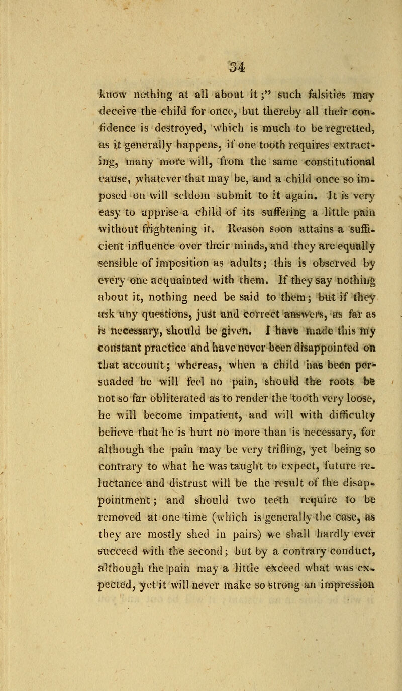 know no-thing at all about it; such falsities may deceive the child for once, but thereby all their con- fidence is destroyed, which is much to be regretted, as it generally happens, if one tooth requires extract- ing, many more will, from the same constitutional cause, whatever that may be, and a child once so im- posed on will seldom submit to it again. It is very easy to apprise a child of its suffering a little pain without frightening it. Reason soon attains a suffi- cient influence over their minds, and they are equally sensible of imposition as adults; this is observed by every one acquainted with them. If they say nothing about it, nothing need be said to them; but if they mk any questions, just and correct answers, as far as is necessary, should be given. I have made this my constant practice and have never been disappointed on that account; whereas, when a child has been per- suaded he will feel no pain, should the roots be not so far obliterated as to render the tooth very loose, he will become impatient, and will with difficulty believe that he is hurt no more than is necessary, for although the pain may be very trifling, yet being so contrary to what he was taught to expect, future re- luctance and distrust will be the result of the disap- pointment ; and should two teeth require to be removed at one time (which is generally the case, as they are mostly shed in pairs) we shall hardly ever succeed with the second; but by a contrary conduct, although the Spain may a little exceed what was ex- pected, yet it will never make so strong an impression