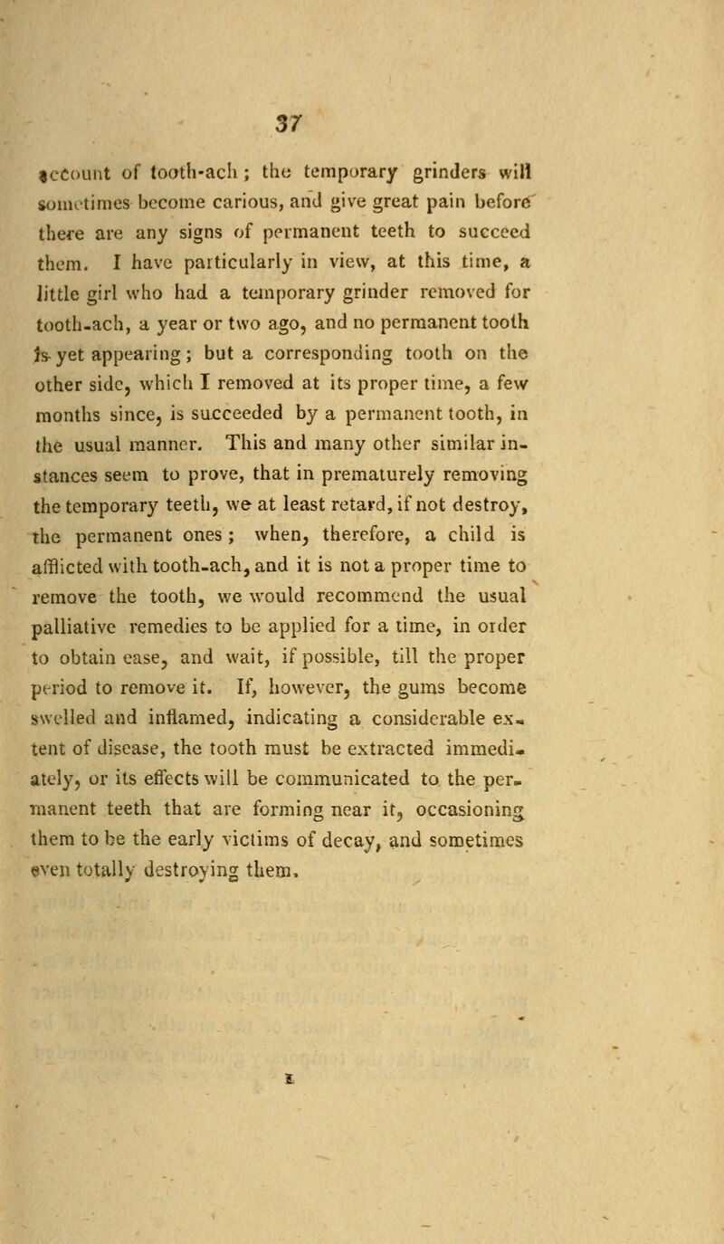 iccount of tooth-ach ; the temporary grinders will sometimes become carious, and give great pain before' there are any signs of permanent teeth to succeed them. I have particularly in view, at this time, a little girl who had a temporary grinder removed for tooth-ach, a year or two ago, and no permanent tooth is-yet appearing; but a corresponding tooth on the other side, which I removed at its proper time, a few months since, is succeeded by a permanent tooth, in the usual manner. This and many other similar in- stances seem to prove, that in prematurely removing the temporary teeth, we at least retard, if not destroy, the permanent ones; when, therefore, a child is afflicted with tooth-ach, and it is not a proper time to remove the tooth, we would recommend the usual palliative remedies to be applied for a time, in order to obtain ease, and wait, if possible, till the proper period to remove it. If, however, the gums become swelled and inflamed, indicating a considerable ex, tent of disease, the tooth must be extracted immedi- ately, or its effects will be communicated to the per*, manent teeth that are forming near it, occasioning them to be the early victims of decay, and sometimes even totally destroying them.