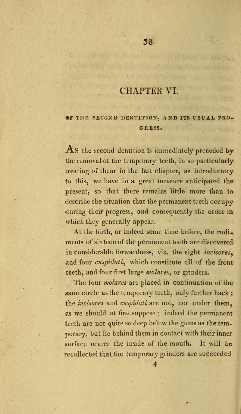 58 CHAPTER VI. $F THE SECOND DENTITION, AND ITS USUAL PRO- GRESS. xV.S the second dentition is immediately preceded by the removal of the temporary teeth, in so particularly treating of them in the last chapter, as introductory to this, we have in a great measure anticipated the present, so that there remains little more than to describe the situation that the permanent teeth occupy during their progress, and consequently the order in which they generally appear. At the birth, or indeed some time before, the rudi- ments of sixteen of the permanent teeth are discovered in considerable forwardness, viz. the eight ificisores, and four cuspidati, which constitute all of the front teeth, and four first large molaret, or grinders. The four molarcs are placed in continuation of the same circle as the temporary teeth, only further back ; the ificzsores and cuspidati are not, nor under them5 as we should at first suppose ; indeed the permanent teeth are not quite so deep below the gums as the tem- porary, but lie behind them in contact with their inner surface nearer the inside of the mouth. It will be recollected that the temporary grinders are succeeded 4