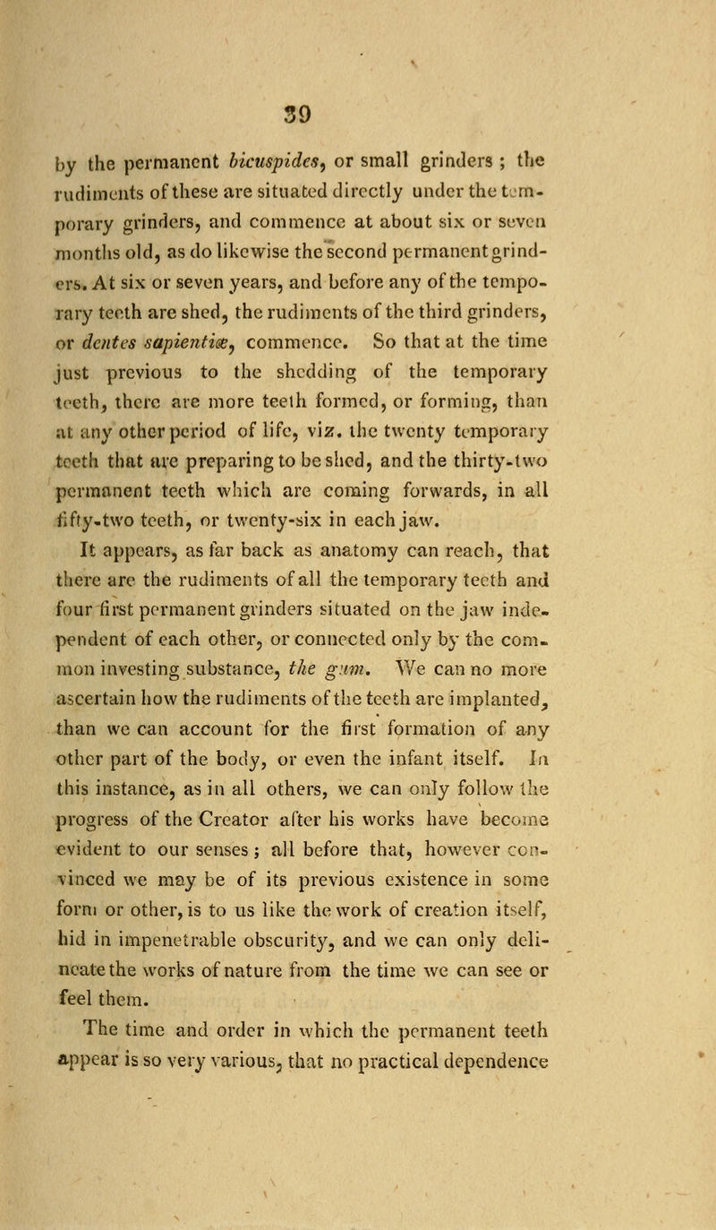 by the permanent bicuspides, or small grinders ; the rudiments of these are situated directly under the tem- porary grinders, and commence at about six or seven months old, as do likewise the second permanent grind- ers. At six or seven years, and before any of the tempo- rary teeth are shed, the rudiments of the third grinders, or dentes sapientis?, commence. So that at the time just previous to the shedding of the temporary teeth, there are more teeth formed, or forming, than at any other period of life, viz. ihe twenty temporary teeth that are preparing to be shed, and the thirty-two permanent teeth which are coming forwards, in all fifty, two teeth, or twenty-six in each jaw. It appears, as far back as anatomy can reach, that there are the rudiments of all the temporary teeth and four first permanent grinders situated on the jaw inde- pendent of each other, or connected only by the com- mon investing substance, the gum. We can no more ascertain how the rudiments of the teeth are implanted, than we can account for the first formation of any other part of the body, or even the infant itself. In this instance, as in all others, we can only follow the progress of the Creator after his works have become evident to our senses; all before that, however con- vinced we may be of its previous existence in some form or other, is to us like the work of creation itself, hid in impenetrable obscurity, and we can only deli- neate the works of nature from the time we can see or feel them. The time and order in which the permanent teeth appear is so very various, that no practical dependence