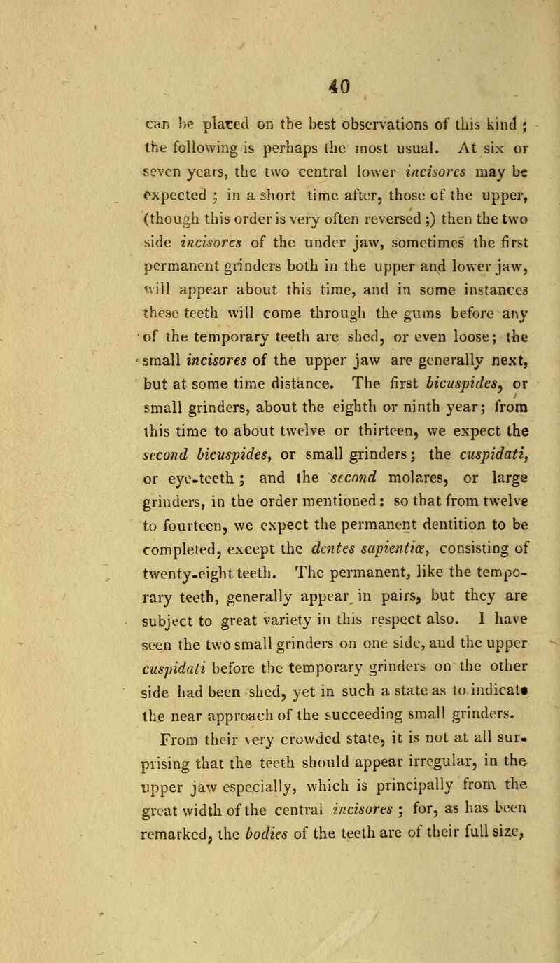 can be placed on the best observations of this kind j the following is perhaps the most usual. At six or seven years, the two central lower incisores may b« expected ; in a short time after, those of the upper, (though this order is very often reversed ;) then the two side incisores of the under jaw, sometimes the first permanent grinders both in the upper and lower jaw, will appear about this time, and in some instances these teeth will come through the gums before any of the temporary teeth are shed, or even loose; the small incisores of the upper jaw are generally next, but at some time distance. The first bicuspides, or small grinders, about the eighth or ninth year; from this time to about twelve or thirteen, we expect the second bicuspides, or small grinders; the cuspidati, or eye-teeth; and the scco?id molares, or large grinders, in the order mentioned: so that from twelve to fourteen, we expect the permanent dentition to be completed, except the dentes sapientice, consisting of twenty-eight teeth. The permanent, like the tempo- rary teeth, generally appear in pairs, but they are subject to great variety in this respect also. I have seen the two small grinders on one side, and the upper cuspidati before the temporary grinders on the other side had been shed, yet in such a state as to. indicate the near approach of the succeeding small grinders. From their very crowded state, it is not at all sur. prising that the teeth should appear irregular, in the, upper jaw especially, which is principally from the great width of the central incisores ; for, as has been remarked, the bodies of the teeth are of their full size,