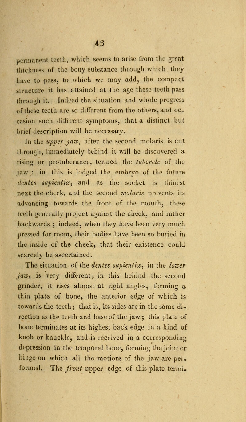 permanent teeth, which seems to arise from the great thickness of the bony substance through which they have to pass, to which we may add, the compact structure it lias attained at the age these teeth pass through it. Indeed the situation and whole progress of these teeth are so different from the others, and oc- casion such different symptoms, that a distinct but brief description will be necessary. In the upper jaxv, after the second molaris is cut through, immediately behind it will be discovered a rising or protuberance, termed the tubercle of the jaw : in this is lodged the embryo of the future denies sapiential, and as the socket is thinest next the cheek, and the second molaris prevents its advancing towards the front of the mouth, these teeth generally project against the cheek, and rather backwards ; indeed, when they have been very much pressed for room, their bodies have been so buried in the inside of the cheek, that their existence could scarcely be ascertained. The situation of the denies sapientice, in the lower jaw, is very different; in this behind the second grinder, it rises almost at right angles, forming a thin plate of bone, the anterior edge of which is towards the teeth; that is, its sides are in the same di- rection as the teeth and base of the jaw 3 this plate of bone terminates at its highest back edge in a kind of knob or knuckle, and is received in a corresponding depression in the temporal bone, forming the joint or hinge on which all the motions of the jaw are per- formed. The front upper edge of this plate termi-